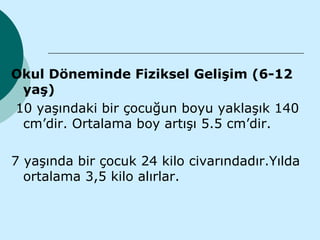 Okul Döneminde Fiziksel Gelişim (6-12
 yaş)
10 yaşındaki bir çocuğun boyu yaklaşık 140
 cm’dir. Ortalama boy artışı 5.5 cm’dir.

7 yaşında bir çocuk 24 kilo civarındadır.Yılda
  ortalama 3,5 kilo alırlar.
 