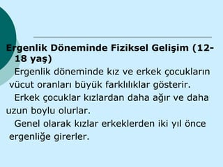 Ergenlik Döneminde Fiziksel Gelişim (12-
  18 yaş)
  Ergenlik döneminde kız ve erkek çocukların
 vücut oranları büyük farklılıklar gösterir.
  Erkek çocuklar kızlardan daha ağır ve daha
uzun boylu olurlar.
  Genel olarak kızlar erkeklerden iki yıl önce
 ergenliğe girerler.
 