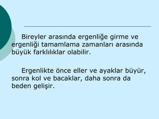 Bireyler arasında ergenliğe girme ve
ergenliği tamamlama zamanları arasında
büyük farklılıklar olabilir.

   Ergenlikte önce eller ve ayaklar büyür,
sonra kol ve bacaklar, daha sonra da
beden gelişir.
 