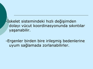 -İskelet sistemindeki hızlı değişimden
  dolayı vücut koordinasyonunda sıkıntılar
  yaşanabilir.

-Ergenler birden bire irileşmiş bedenlerine
  uyum sağlamada zorlanabilirler.
 