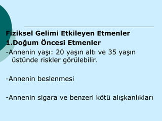Fiziksel Gelimi Etkileyen Etmenler
1.Doğum Öncesi Etmenler
-Annenin yaşı: 20 yaşın altı ve 35 yaşın
  üstünde riskler görülebilir.

-Annenin beslenmesi

-Annenin sigara ve benzeri kötü alışkanlıkları
 