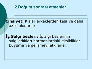 2.Doğum sonrası etmenler


Cinsiyet: Kızlar erkeklerden kısa ve daha
  az kiloludurlar

İç Salgı bezleri: İç algı bezlerinin
  salgıladıkları hormonlardaki eksiklikler
  büyüme ve gelişmeyi etkilerler.
 