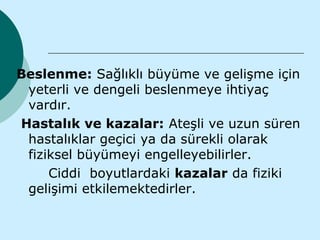 Beslenme: Sağlıklı büyüme ve gelişme için
 yeterli ve dengeli beslenmeye ihtiyaç
 vardır.
Hastalık ve kazalar: Ateşli ve uzun süren
 hastalıklar geçici ya da sürekli olarak
 fiziksel büyümeyi engelleyebilirler.
     Ciddi boyutlardaki kazalar da fiziki
 gelişimi etkilemektedirler.
 