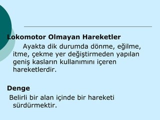 Lokomotor Olmayan Hareketler
    Ayakta dik durumda dönme, eğilme,
 itme, çekme yer değiştirmeden yapılan
 geniş kasların kullanımını içeren
 hareketlerdir.

Denge
Belirli bir alan içinde bir hareketi
 sürdürmektir.
 
