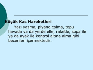 Küçük Kas Hareketleri
    Yazı yazma, piyano çalma, topu
 havada ya da yerde elle, raketle, sopa ile
 ya da ayak ile kontrol altına alma gibi
 becerileri içermektedir.
 