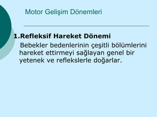 Motor Gelişim Dönemleri


1.Refleksif Hareket Dönemi
  Bebekler bedenlerinin çeşitli bölümlerini
  hareket ettirmeyi sağlayan genel bir
  yetenek ve reflekslerle doğarlar.
 