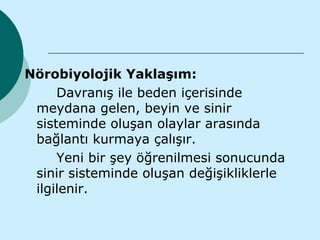 Nörobiyolojik Yaklaşım:
     Davranış ile beden içerisinde
 meydana gelen, beyin ve sinir
 sisteminde oluşan olaylar arasında
 bağlantı kurmaya çalışır.
     Yeni bir şey öğrenilmesi sonucunda
 sinir sisteminde oluşan değişikliklerle
 ilgilenir.
 