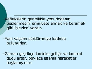 -Reflekslerin genellikle yeni doğanın
  beslenmesini emniyete almak ve korumak
  gibi işlevleri vardır.

-Yani yaşamı sürdürmeye katkıda
  bulunurlar.

-Zaman geçtikçe korteks gelişir ve kontrol
  gücü artar, böylece istemli hareketler
  başlamış olur.
 