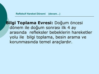 Refleksif Hareket Dönemi   (devam…)


Bilgi Toplama Evresi: Doğum öncesi
 dönem ile doğum sonrası ilk 4 ay
 arasında refleksler bebeklerin hareketler
 yolu ile bilgi toplama, besin arama ve
 korunmasında temel araçlardır.
 