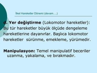 İlkel Hareketler Dönemi (devam….)


d. Yer değiştirme (Lokomotor hareketler):
Bu tür hareketler büyük ölçüde dengeleme
hareketlerine dayanırlar. Başlıca lokomotor
hareketler sürünme, emekleme, yürümedir.

Manipulasyon: Temel manipulatif beceriler
 uzanma, yakalama, ve bırakmadır.
 