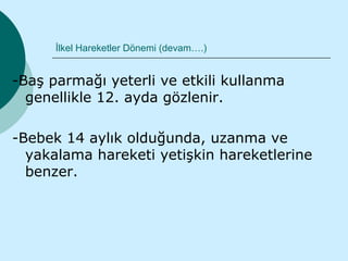 İlkel Hareketler Dönemi (devam….)


-Baş parmağı yeterli ve etkili kullanma
  genellikle 12. ayda gözlenir.

-Bebek 14 aylık olduğunda, uzanma ve
  yakalama hareketi yetişkin hareketlerine
  benzer.
 