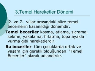 3.Temel Hareketler Dönemi

- 2. ve 7. yıllar arasındaki süre temel
 becerilerin kazanıldığı dönemdir.
Temel beceriler koşma, atlama, sıçrama,
 sekme, yakalama, fırlatma, topa ayakla
 vurma gibi hareketlerdir.
Bu beceriler tüm çocuklarda ortak ve
 yaşam için gerekli olduğundan “Temel
 Beceriler” olarak adlandırılır.
 