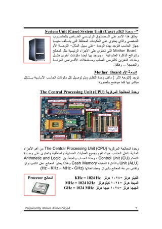 ‫٣- ﻭﺤﺩﺓ ﺍﻝﻨﻅﺎﻡ )‪System Unit (Case) System Unit (Case‬‬
                   ‫ﻴﻁﻠﻕ ﻫﺫﺍ ﺍﻻﺴﻡ ﻋﻠﻰ ﺍﻝـﺼﻨﺩﻭﻕ ﺍﻝﺭﺌﻴـﺴﻲ ﺍﻝﺨـﺎﺹ ﺒﺎﻝﺤﺎﺴـﻭﺏ‬
                   ‫ﺍﻝﺸﺨﺼﻲ ﻭﺍﻝﺫﻱ ﻴﺤﺘﻭﻱ ﻋﻠﻰ ﺍﻝﻤﻜﻭﻨﺎﺕ ﺍﻝﻤﺨﺘﻠﻔﺔ ﺍﻝﺘﻲ ﻴﺘـﺄﻝﻑ ﻤﻨﻬـﺎ‬
                   ‫ﺠﻬﺎﺯ ﺍﻝﺤﺎﺴﺏ ﻓﺘﻭﺠﺩ ﺒﻬﺫﻩ ﺍﻝﻭﺤﺩﺓ -ﻋﻠﻰ ﺴﺒﻴل ﺍﻝﻤﺜﺎل- ﺍﻝﻠﻭﺤـﺔ ﺍﻷﻡ‬
                   ‫‪ Mother Board‬ﺍﻝﺘﻰ ﺘﺤﺘﻭﻯ ﻋﻠﻰ ﺍﻷﺠﺯﺍﺀ ﺍﻝﺭﺌﻴﺴﻴﺔ ﻤﺜل ﺍﻝﻤﻌﺎﻝﺞ‬
                   ‫ﻭﺸﺭﺍﺌﺢ ﺍﻝﺫﺍﻜﺭﺓ ﺍﻝﻌﺸﻭﺍﺌﻴﺔ ، ﻭﻴﻭﺠﺩ ﺒﻬﺎ ﺃﻴﻀﺎ ﻤﻜﻭﻨﺎﺕ ﺃﺨﺭﻯ ﻤﺜـل‬
                   ‫ﻭﺤﺩﺍﺕ ﺍﻝﺘﺨﺯﻴﻥ ﻜﺎﻝﻘﺭﺹ ﺍﻝﺼﻠﺏ ﻭﻤـﺸﻐﻼﺕ ﺍﻷﻗـﺭﺍﺹ ﺍﻝﻤﺭﻨـﺔ‬
                                                              ‫ﻭﺍﻝﻤﺩﻤﺠﺔ .. ﻭﻫﻜﺫﺍ.‬
                                                ‫ﺍﻝﻠﻭﺤﺔ ﺍﻷﻡ ‪Mother Board‬‬
‫ﺘﻭﺠﺩ )ﺍﻝﻠﻭﺤﺔ ﺍﻷﻡ ( ﺩﺍﺨل ﻭﺤﺩﺓ ﺍﻝﻨﻅﺎﻡ ﻭﻴﺘﻡ ﺘﻭﺼﻴل ﻜل ﻤﻜﻭﻨﺎﺕ ﺍﻝﺤﺎﺴﺏ ﺍﻷﺴﺎﺴﻴﺔ ﺒـﺸﻜل‬
                                                 ‫ﻤﺒﺎﺸﺭ ﺒﻬﺎ ﻜﻤﺎ ﻤﻭﻀﺢ ﺒﺎﻝﺼﻭﺭﺓ.‬

           ‫ﻭﺤﺩﺓ ﺍﻝﻤﻌﺎﻝﺠﺔ ﺍﻝﻤﺭﻜﺯﻴﺔ )‪The Central Processing Unit (CPU‬‬




‫ﻭﺤﺩﺓ ﺍﻝﻤﻌﺎﻝﺠﺔ ﺍﻝﻤﺭﻜﺯﻴﺔ )‪ The Central Processing Unit (CPU‬ﻤﻥ ﺃﻫﻡ ﺍﻷﺠﺯﺍﺀ‬
‫ﺍﻝﻤﺎﺩﻴﺔ ﺩﺍﺨل ﺍﻝﺤﺎﺴﺏ ﺤﻴﺙ ﺘﻘﻭﻡ ﺒﺠﻤﻴﻊ ﺍﻝﻌﻤﻠﻴﺎﺕ ﺍﻝﺤﺴﺎﺒﻴﺔ ﻭﺍﻝﻤﻨﻁﻘﻴﺔ ﻭﺘﺤﺘﻭﻯ ﻋﻠﻰ ﻭﺤـﺩﺓ‬
‫ﺍﻝﺘﺤﻜﻡ )‪ ، Control Unit (CU‬ﻭﺤﺩﺓ ﺍﻝﺤﺴﺎﺏ ﻭﺍﻝﻤﻨﻁـﻕ ‪Arithmetic and Logic‬‬
‫)‪ Unit (ALU‬ﻭﺍﻝﺫﺍﻜﺭﺓ ﺍﻝﻤﺨﺒﺌﺔ ‪ Cash Memory‬ﻭﻫﻜﺫﺍ ﻴﻌﺘﺒﺭ ﺍﻝﻤﻌﺎﻝﺞ ﻋﻘل ﺍﻝﻜﻤﺒﻴـﻭﺘﺭ‬
            ‫ﻭﺘﻘﺎﺱ ﺴﺭﻋﺔ ﺍﻝﻤﻌﺎﻝﺞ ﺒﺎﻝﻬﺭﺘﺯ ﻭﻤﻀﺎﻋﻔﺎﺘﻬﺎ )‪(Hz – KHz – MHz - GHz‬‬

  ‫ﺍﻝﻤﻌﺎﻝﺞ ‪Procesor‬‬              ‫ﺍﻝﻜﻴﻠﻭ ﻫﺭﺘﺯ =٤٢٠١ ﻫﺭﺘﺯ ‪KHz = 1024 Hz‬‬
                           ‫ﺍﻝﻤﻴﺠﺎ ﻫﺭﺘﺯ =٤٢٠١ ﻜﻴﻠﻭﻫﺭﺘﺯ ‪MHz = 1024 KHz‬‬
                           ‫ﺍﻝﺠﻴﺠﺎ ﻫﺭﺘﺯ =٤٢٠١ ﻤﻴﺠﺎ ﻫﺭﺘﺯ ‪GHz = 1024 MHz‬‬




 ‫‪Prepared By Ahmed Ahmed Sayed‬‬                                               ‫٩‬
 