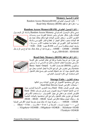 ‫ﺍﻝﺫﺍﻜﺭﺓ ﺍﻷﺴﺎﺴﻴﺔ ‪Memory‬‬
                 ‫ﺃ - ﺫﺍﻜﺭﺓ ﺍﻝﻭﺼﻭل ﺍﻝﻌﺸﻭﺍﺌﻰ )‪Random Access Memory(RAM‬‬
                         ‫ﺏ- ﺫﺍﻜﺭﺓ ﺍﻝﻘﺭﺍﺀﺓ ﻓﻘﻁ )‪Read Only Memory (ROM‬‬

             ‫- ﺫﺍﻜﺭﺓ ﺍﻝﻭﺼﻭل ﺍﻝﻌﺸﻭﺍﺌﻰ )‪Random Access Memory(RAM‬‬
‫ﺘﺴﻤﻰ ﺒﺫﺍﻜﺭﺓ ﺍﻝﻭﺼﻭل ﺍﻝﻌـﺸﻭﺍﺌﻰ ‪ Random Access Memory‬ﻭﺫﻝـﻙ ﻷﻥ ﺍﻝﻭﺼـﻭل‬
                     ‫ﻝﻠﺒﻴﺎﻨﺎﺕ ﻴﻜﻭﻥ ﺒﺸﻜل ﻋﺸﻭﺍﺌﻰ ﻭﻝﻴﺱ ﺘﺴﻠﺴﻠﻴﺎ ﻜﻐﻴﺭﻫﺎ ﻤـﻥ ﻭﺤـﺩﺍﺕ‬
                                          ‫ﹰ‬
                     ‫ﺍﻝﺘﺨﺯﻴﻥ ﺍﻷﺨﺭﻯ ، ﻭﻴﻌﺘﺒﺭ ﺘﺨﺯﻴﻥ ﺍﻝﺒﻴﺎﻨﺎﺕ ﻓﻴﻬﺎ ﺒﺸﻜل ﻤﺅﻗﺕ ﺤﻴﺙ ﻴﺘﻡ‬
                     ‫ﻓﻘﺩ ﺍﻝﺒﻴﺎﻨﺎﺕ ﺒﻤﺠﺭﺩ ﺇﻏﻼﻕ ﺍﻝﺠﻬﺎﺯ ﺃﻭ ﺇﻨﻘﻁﺎﻉ ﺍﻝﺘﻴﺎﺭ ﺍﻝﻜﻬﺭﺒـﻰ ﻭﺫﻝـﻙ‬
                     ‫ﻹﺴﺘﺨﺩﺍﻤﻬﺎ ﺍﻝﺘﻴﺎﺭ ﺍﻝﻜﻬﺭﺒﻰ ﻓﻰ ﻋﻤﻠﻬﺎ ﻤﻤﺎ ﻴﺠﻌﻠﻬـﺎ ﺃﻜﺜـﺭ ﺴـﺭﻋﺔ ،‬
                     ‫ﻭﺘﻭﺠﺩ ﺃﺤﺠﺎﻡ ﻤﺨﺘﻠﻔـﺔ ﻤـﻥ ﺍﻝــ ‪ RAM‬ﻤﻨﻬـﺎ ‪-1GB – 2GB‬‬
‫‪ .. 64MB – 128MB – 256MB‬ﻭﻏﻴﺭﻫﺎ ﻜﻤﺎ ﺃﻥ ﻫﻨﺎﻙ ﻫﻨﺎﻙ ﻋﺩﺓ ﺃﻨﻭﺍﻉ ﻤﻥ ﺍﻝﺭﺍﻡ ﻤﺜل‬
                                                  ‫‪ DD-RAM ، SD-RAM‬ﻭﻏﻴﺭﻫﺎ‬

                         ‫- ﺫﺍﻜﺭﺓ ﺍﻝﻘﺭﺍﺀﺓ ﻓﻘﻁ )‪Read Only Memory (ROM‬‬
                    ‫ﻫﻰ ﻋﺒﺎﺭﺓ ﻋﻥ ﺸﺭﻴﺤﺔ ﺨﺎﺼﺔ ﻤﺭﻜﺒﺔ ﻓﻰ ﻨﻅﺎﻡ ﺍﻝﺤﺎﺴﺏ ﻋﻠﻰ ﺍﻝﻠﻭﺤﺔ‬
                    ‫ﺍﻷﻡ ﻭﻫﻰ ﻤﺨﺼﺼﺔ ﻝﻨﻅﺎﻡ ﺍﻹﺩﺨﺎل ﻭﺍﻹﺨﺭﺍﺝ ﺍﻷﺴﺎﺴﻰ ﺃﻭ ﻤﺎ ﻴـﺴﻤﻰ‬
                    ‫ﺒـﺎﻝﺒﻴﻭﺱ )‪ (BIOS‬ﺇﺨﺘ ـﺼﺎﺭﺍ ﻝﻜﻠﻤ ـﺔ ‪Basic Input Output‬‬
                                               ‫ـ‬     ‫ﹰ‬    ‫ـ‬                    ‫ـ‬
                    ‫‪ System‬ﻭﻫﻰ ﺘﺤﺘﻭﻯ ﻋﻠﻰ ﺍﻝﺒﺭﺍﻤﺞ ﺍﻝﻼﺯﻤﺔ ﻝﺠﻌل ﺍﻝﺤﺎﺴﺏ ﻴﻌﻤل ﻤﻊ‬
                    ‫ﻨﻅﺎﻡ ﺍﻝﺘﺸﻐﻴل ﺤﻴﺙ ﺃﻨﻪ ﻋﻨﺩ ﺘﺸﻐﻴﻠﻙ ﻝﻠﺤﺎﺴﺏ ﺘﻘﻭﻡ ﺒﻨﺴﺦ ﻨﻅﺎﻡ ﺍﻝﺘﺸﻐﻴل‬
                                          ‫ﺍﻝﺫﻯ ﺘﺴﺘﺨﺩﻤﻪ ﺇﻝﻰ ﺫﺍﻜﺭﺓ ﺍﻝﻭﺼﻭل ﺍﻝﻌﺸﻭﺍﺌﻰ.‬

                                               ‫ﻭﺤﺩﺍﺕ ﺍﻝﺘﺨﺯﻴﻥ : ‪Storage Units‬‬
                        ‫ﻭﻫﻰ ﺍﻝﺘﻰ ﻴﺴﺘﺨﺩﻤﻬﺎ ﺍﻝﻜﻤﺒﻴﻭﺘﺭ ﻓﻰ ﺘﺨﺯﻴﻥ ﺍﻝﺒﻴﺎﻨﺎﺕ ﻭﻤﻥ ﺃﻤﺜﻠﺘﻬﺎ‬
                                 ‫- ﻤﺸﻐﻼﺕ ﺍﻷﻗﺭﺍﺹ ﺍﻝﺼﻠﺒﺔ ‪Hard Disk Drivers‬‬
            ‫ﻴﻌﺘﺒﺭ ﺍﻝﻘﺭﺹ ﺍﻝﺼﻠﺏ ‪ Hard Disk‬ﻭﺤﺩﺓ ﺍﻝﺘﺨﺯﻴﻥ ﺍﻷﺴﺎﺴﻴﺔ ﻝﻠﺤﺎﺴﺏ ﺤﻴﺙ‬
            ‫ﺃﻨﻪ ﻤﻥ ﺍﻝﻨﺎﺤﻴﺔ ﺍﻝﻌﻤﻠﻴﺔ ﻻ ﻴﻭﺠﺩ ﻜﻤﺒﻴﻭﺘﺭ ﺒﺩﻭﻥ ﻗﺭﺹ ﺼـﻠﺏ ‪Hard Disk‬‬
            ‫ﻓﺎﻝﻘﺭﺹ ﺍﻝﺼﻠﺏ ﺠﺯﺀ ﻓﻌﻠﻰ ﻓﻰ ﺠﻬﺎﺯ ﺍﻝﻜﻤﺒﻴـﻭﺘﺭ ، ﻭﺘـﺴﺘﺨﺩﻡ ﺍﻷﻗـﺭﺍﺹ‬
            ‫ﺍﻝﺼﻠﺒﺔ ﻓﻰ ﺘﺨﺯﻴﻥ ﻨﻅﺎﻡ ﺍﻝﺘﺸﻐﻴل ﻭﺍﻝﺒﺭﺍﻤﺞ ﺍﻝﺘﻰ ﺘﺴﺘﺨﺩﻤﻬﺎ ﻭﺍﻝﺒﻴﺎﻨﺎﺕ ﺍﻝﺨﺎﺼﺔ‬
            ‫ﺒﻙ ، ﻭﻫﻨﺎﻙ ﺃﺤﺠﺎﻡ ﻤﺨﺘﻠﻔﺔ ﻝﻸﻗﺭﺍﺹ ﺍﻝﺼﻠﺒﺔ ‪20GB – 40GB – 80GB‬‬
‫‪ ... – 160GB – 320GB‬ﻭﻏﻴﺭﻫﺎ ﺤﻴﺙ ﺃﻨﻪ ﺤﺎﻝﻴﺎ ﻴﺼل ﻤﺘﻭﺴﻁ ﺃﺤﺠﺎﻡ ﺍﻷﻗﺭﺍﺹ ﺍﻝﺼﻠﺒﺔ‬
                                 ‫ﹰ‬
‫ﺇﻝـﻰ ٠٠٠١ ﺠﻴﺠـﺎ ﺒﺎﻴـﺕ.. ﻻﺤـﻅ ﺃﻥ 1 ‪ bit = 0 or‬ﺒـﺕ .. ‪.. 1Byte = 8 bit‬‬
    ‫‪.. 1Gigabyte=1024MB ..1Migabyte=1024KB .. 1Kilobyte=1024B‬‬
                                                          ‫‪1Terabyte=1024GB‬‬


‫‪Prepared By Ahmed Ahmed Sayed‬‬                                                   ‫٠١‬
 