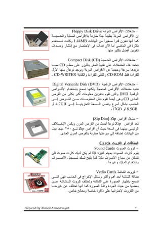 ‫- ﻤﺸﻐﻼﺕ ﺍﻷﻗﺭﺍﺹ ﺍﻝﻤﺭﻨﺔ ‪Floppy Disk Drive‬‬
                 ‫ﺇﻥ ﺍﻷﻗﺭﺍﺹ ﺍﻝﻤﺭﻨﺔ ﺒﻁﻴﺌﺔ ﺠ ‪‬ﺍ ﻤﻘﺎﺭﻨﺔ ﺒﺎﻷﻗﺭﺍﺹ ﺍﻝﺼﻠﺒﺔ ﻭﺍﻝﻤﺩﻤﺠـﺔ‬
                                                  ‫ﺩ‬
                 ‫ﻜﻤﺎ ﺃﻨﻬﺎ ﺘﺨﺯﻥ ﻗﺩﺭﺍ ﺼﻐﻴﺭﺍ ﻤﻥ ﺍﻝﺒﻴﺎﻨﺎﺕ ‪ 1.44MB‬ﻭﻜﺎﻨﺕ ﺘـﺴﺘﺨﺩﻡ‬
                                                     ‫ﹰ‬       ‫ﹰ‬
                 ‫ﺒﻜﺜﺭﺓ ﻓﻰ ﺍﻝﻤﺎﻀﻰ ﺃﻤﺎ ﺍﻵﻥ ﻓﺒﺩﺃﺕ ﻓﻰ ﺍﻹﺤﺘﻀﺎﺭ ﻤﻊ ﺇﻨﺘﺸﺎﺭ ﻭﺤـﺩﺍﺕ‬
                                                       ‫ﺘﺨﺯﻴﻥ ﺃﻓﻀل ﺒﻜﺜﻴﺭ ﻤﻨﻬﺎ.‬

                            ‫- ﻤﺸﻐﻼﺕ ﺍﻷﻗﺭﺍﺹ ﺍﻝﻤﺩﻤﺠﺔ )‪Compact Disk (CD‬‬
                 ‫ﺘﻌﺘﻤﺩ ﻫﺫﻩ ﺍﻝﻤﺸﻐﻼﺕ ﻋﻠﻰ ﺘﻘﻨﻴﺔ ﺍﻝﺤﻔﺭ ﺒﺎﻝﻠﻴﺯﺭ ﻋﻠﻰ ﺴﻁﺢ ‪ CD‬ﻤﻤـﺎ‬
                 ‫ﻴﺯﻴﺩﻫﺎ ﺴﺭﻋﺔ ﻭﺤﺠﻤﺎ ﻋﻥ ﺍﻷﻗﺭﺍﺹ ﺍﻝﻤﺭﻨﺔ ﻭﻴﻭﺠﺩ ﻨﻭﻋﺎﻥ ﻤﻨﻬﺎ ﺍﻷﻭل‬
                                                        ‫ﹰ‬
                 ‫ﻝﻠﻘﺭﺍﺀﺓ ﻓﻘﻁ ‪ CD-ROM‬ﻭﺍﻝﺜﺎﻨﻰ ﻝﻠﻘﺭﺍﺀﺓ ﻭﺍﻝﻜﺘﺎﺒﺔ ‪. CD-WRITER‬‬

                 ‫- ﻤﺸﻐﻼﺕ ﺍﻷﻗﺭﺍﺹ ﺍﻝﺭﻗﻤﻴﺔ )‪Digital Versatile Disk (DVD‬‬
                 ‫ﺘﺸﺒﻪ ﻤﺸﻐﻼﺕ ﺍﻷﻗﺭﺍﺹ ﺍﻝﻤﺩﻤﺠﺔ ﻭﻝﻜﻨﻬﺎ ﺘﺴﻤﺢ ﺒﺈﺴﺘﺨﺩﺍﻡ ﺍﻷﻗـﺭﺍﺹ‬
                 ‫ﺍﻝﺭﻗﻤﻴﺔ ‪ DVD‬ﻭﺍﻝﺘﻰ ﺘﻘﻭﻡ ﺒﺘﺨﺯﻴﻥ ﻤﻌﻠﻭﻤﺎﺕ ﺃﻜﺒﺭ ﺒﻜﺜﻴﺭ ﻤﻥ ﺍﻝﻘﺭﺹ‬
                 ‫ﺍﻝﻌﺎﺩﻯ ‪ CD‬ﻭﻫﻰ ﺃﻴﻀﺎﹰ ﺘﻘﻭﻡ ﺒﻨﻘل ﺍﻝﻤﻌﻠﻭﻤـﺎﺕ ﻤـﻥ ﺍﻝﻘـﺭﺹ ﺇﻝـﻰ‬
                 ‫ﺍﻝﺤﺎﺴﺏ ﺒﺸﻜل ﺃﺴﺭﻉ ﻭﺘﺼل ﺍﻝـﺴﻌﺔ ﺍﻝﺘﺨﺯﻴﻨﻴـﺔ ﺇﻝـﻰ ‪ 4.7GB‬ﺃﻭ‬
                                                         ‫‪ 8.5GB‬ﺃﻭ ‪.17GB‬‬

                                             ‫- ﻤﺸﻐل ﺃﻗﺭﺍﺹ ‪(Zip Disc) Zip‬‬
                 ‫ﺘﻌﺩ ﺃﻗﺭﺍﺹ ‪ Zip‬ﻨﻭﻋﺎ ﺃﺤﺩﺙ ﻤﻥ ﺍﻝﻘﺭﺹ ﺍﻝﻤﺭﻥ ﻭﻴﻜﻤﻥ ﺍﻹﺨـﺘﻼﻑ‬
                                                        ‫ﹰ‬
                 ‫ﺍﻝﺭﺌﻴﺴﻰ ﺒﻴﻨﻬﻤﺎ ﻓﻰ ﺍﻝﺴﻌﺔ ﺤﻴﺙ ﺃﻥ ﺃﻗﺭﺍﺹ ‪ Zip‬ﺘﺴﻊ ٠٥٢ ﻤﻴﺠﺎ ﺒﻴﺕ‬
                      ‫ﻤﻥ ﺍﻝﺒﻴﺎﻨﺎﺕ ﺇﻀﺎﻓﺔ ﺇﻝﻰ ﺴﺭﻋﺘﻬﺎ ﻤﻘﺎﺭﻨﺔ ﺒﺎﻝﻘﺭﺹ ﺍﻝﻤﺭﻥ ﺍﻝﻌﺎﺩﻯ.‬

                                                  ‫ﺍﻝﺒﻁﺎﻗﺎﺕ ﺃﻭ ﺍﻝﻜﺭﻭﺕ ‪Cards‬‬
                                            ‫- ﻜﺭﻭﺕ ﺍﻝﺼﻭﺕ ‪Sound Cards‬‬
                 ‫ﻴﻘﻭﻡ ﻜﺎﺭﺕ ﺍﻝﺼﻭﺕ ﺒﻤﻬﺎﻡ ﻜﺜﻴﺭﺓ ﻓﺈﺫﺍ ﻝﻡ ﻴﻜﻥ ﻝﺩﻴﻙ ﻜﺎﺭﺕ ﺼﻭﺕ ﻓﻠﻥ‬
                 ‫ﺘﺘﻤﻜﻥ ﻤﻥ ﺴﻤﺎﻉ ﺍﻷﺼﻭﺍﺕ ﻤﺜﻼ ﻜﻤﺎ ﻴﺘﻴﺢ ﻝـﻙ ﺘـﺴﺠﻴل ﺍﻷﺼـﻭﺍﺕ‬
                                                ‫ﹰ‬
                                                     ‫ﺒﺈﺴﺘﺨﺩﺍﻡ ﺍﻝﻤﺎﻴﻙ ﻭﻏﻴﺭﻫﺎ .‬

                                             ‫- ﻜﺭﻭﺕ ﺍﻝﺸﺎﺸﺔ ‪Vedio Cards‬‬
                 ‫ﺒﻁﺎﻗﺔ ﺍﻝﺸﺎﺸﺔ ﺃﺤﺩ ﺃﻫﻡ ﻭﺃﻜﺜﺭ ﻭﺴﺎﺌل ﺍﻹﺨﺭﺍﺝ ﻓﻰ ﺍﻝﺤﺎﺴﺏ ﻓﻬﻰ ﺍﻝﺘـﻰ‬
                 ‫ﺘﺴﻤﺢ ﺒﺈﻅﻬﺎﺭ ﺍﻝﺼﻭﺭﺓ ﻋﻠﻰ ﺍﻝﺸﺎﺸﺔ ﻭﺘﺨﺘﻠﻑ ﻜﺭﻭﺕ ﺍﻝـﺸﺎﺸﺔ ﻋـﻥ‬
                 ‫ﺒﻌﻀﻬﺎ ﻤﻥ ﺤﻴﺙ ﺍﻝﺠﻭﺩﺓ ﻭﺩﻗﺔ ﺍﻝﺼﻭﺭﺓ ﻜﻤﺎ ﺃﻨﻬﺎ ﺘﺨﺘﻠﻑ ﻋﻥ ﻏﻴﺭﻫـﺎ‬
                           ‫ﻤﻥ ﺍﻝﻜﺭﻭﺕ ﻹﺤﺘﻭﺍﺌﻬﺎ ﻋﻠﻰ ﺫﺍﻜﺭﺓ ﺨﺎﺼﺔ ﻭﻤﻌﺎﻝﺞ ﺨﺎﺹ.‬



‫‪Prepared By Ahmed Ahmed Sayed‬‬                                              ‫١١‬
 