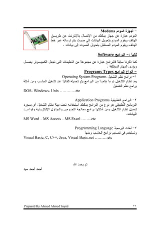 ‫- ﺃﺠﻬﺯﺓ ﺍﻝﻤﻭﺩﻡ ‪Modems‬‬
                    ‫ﺍﻝﻤﻭﺩﻡ ﻋﺒﺎﺭﺓ ﻋﻥ ﺠﻬﺎﺯ ﻴﻤﻜﻨﻙ ﻤﻥ ﺍﻹﺘﺼﺎل ﺒﺎﻹﻨﺘﺭﻨﺕ ﻋﻥ ﻁﺭﻴـﻕ‬
                    ‫ﺍﻝﻬﺎﺘﻑ ﻭﻴﻘﻭﻡ ﺍﻝﻤﻭﺩﻡ ﺒﺘﺤﻭﻴل ﺍﻝﺒﻴﺎﻨﺎﺕ ﺇﻝﻰ ﺼﻭﺕ ﻴﺘﻡ ﺇﺭﺴﺎﻝﻪ ﻋﺒﺭ ﺨﻁ‬
                           ‫ﺍﻝﻬﺎﺘﻑ ﻭﻴﻘﻭﻡ ﺍﻝﻤﻭﺩﻡ ﺍﻝﻤﺴﺘﻘﺒل ﺒﺘﺤﻭﻴل ﺍﻝﺼﻭﺕ ﺇﻝﻰ ﺒﻴﺎﻨﺎﺕ .‬

                                                      ‫ﺜﺎﻨﻴﺎ :- ﺍﻝﺒﺭﺍﻤﺞ ‪Software‬‬
                                                                          ‫ﹰ‬
‫ﻜﻤﺎ ﺫﻜﺭﻨﺎ ﺴﺎﺒﻘﺎ ﻓﺎﻝﺒﺭﺍﻤﺞ ﻋﺒﺎﺭﺓ ﻋﻥ ﻤﺠﻤﻭﻋﺔ ﻤﻥ ﺍﻝﺘﻌﻠﻴﻤﺎﺕ ﺍﻝﺘﻰ ﺘﺠﻌل ﺍﻝﻜﻤﺒﻴـﻭﺘﺭ ﻴﻌﻤـل‬
                                                                 ‫ﹰ‬
                                                         ‫ﻭﻴﺅﺩﻯ ﺍﻝﻤﻬﺎﻡ ﺍﻝﻤﺨﺘﻠﻔﺔ .‬
                                            ‫- ﺃﻨﻭﺍﻉ ﺍﻝﺒﺭﺍﻤﺞ ‪Programs Types‬‬
                           ‫١- ﺒﺭﺍﻤﺞ ﻨﻅﻡ ﺍﻝﺘﺸﻐﻴل ‪Operating System Programs‬‬
‫ﻴﻌﺩ ﻨﻅﺎﻡ ﺍﻝﺘﺸﻐﻴل ﻨﻭﻋﺎ ﺨﺎﺼﺎ ﻤﻥ ﺍﻝﺒﺭﺍﻤﺞ ﻴﺘﻡ ﺘﺤﻤﻴﻠﻪ ﺘﻠﻘﺎﺌﻴﺎ ﻋﻨﺩ ﺘﺸﻐﻴل ﺍﻝﺤﺎﺴﺏ ﻭﻤﻥ ﺃﻤﺜﻠﺔ‬
                           ‫ﹰ‬                             ‫ﹰ‬    ‫ﹰ‬
                                                                 ‫ﺒﺭﺍﻤﺞ ﻨﻅﻡ ﺍﻝﺘﺸﻐﻴل‬
‫‪DOS- Windows- Unix …………etc‬‬

                                    ‫٢- ﺍﻝﺒﺭﺍﻤﺞ ﺍﻝﺘﻁﺒﻴﻘﻴﺔ ‪Application Programs‬‬
‫ﺍﻝﺒﺭﻨﺎﻤﺞ ﺍﻝﺘﻁﺒﻴﻘﻰ ﻫﻭ ﻨﻭﻉ ﻤﻥ ﺍﻝﺒﺭﺍﻤﺞ ﻴﻤﻜﻨﻙ ﺍﺴﺘﺨﺩﺍﻤﻪ ﺘﺤﺕ ﺒﻴﺌﺔ ﻨﻅﺎﻡ ﺍﻝﺘﺸﻐﻴل ﺃﻯ ﺒﻤﺠﺭﺩ‬
‫ﺘﺤﻤﻴل ﻨﻅﺎﻡ ﺍﻝﺘﺸﻐﻴل ﻭﻤﻥ ﺃﻤﺜﻠﺘﻬﺎ ﺒﺭﺍﻤﺞ ﻤﻌﺎﻝﺠﺔ ﺍﻝﻨﺼﻭﺹ ﻭﺍﻝﺠﺩﺍﻭل ﺍﻻﻝﻜﺘﺭﻭﻨﻴﺔ ﻭﻗﻭﺍﻋـﺩ‬
                                                                         ‫ﺍﻝﺒﻴﺎﻨﺎﺕ.‬
‫‪MS Word – MS Access – MS Excel ……..etc‬‬

                                ‫٣- ﻝﻐﺎﺕ ﺍﻝﺒﺭﻤﺠﺔ ‪Programming Language‬‬
                                      ‫ﻭﺘﺴﺘﺨﺩﻡ ﻓﻰ ﺘﺼﻤﻴﻡ ﺒﺭﺍﻤﺞ ﺍﻝﺤﺎﺴﺏ ﻭﻤﻨﻬﺎ‬
‫‪Visual Basic, C, C++, Java, Visual Basic.net ……….etc‬‬




                                    ‫ﺘﻡ ﺒﺤﻤﺩ ﺍﷲ‬
‫ﺃﺤﻤﺩ ﺃﺤﻤﺩ ﺴﻴﺩ‬




‫‪Prepared By Ahmed Ahmed Sayed‬‬                                                   ‫٢١‬
 