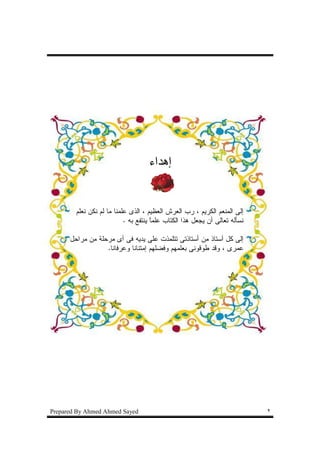 ‫ﺇﻫﺩﺍﺀ‬


        ‫ﺇﻝﻰ ﺍﻝﻤﻨﻌﻡ ﺍﻝﻜﺭﻴﻡ ، ﺭﺏ ﺍﻝﻌﺭﺵ ﺍﻝﻌﻅﻴﻡ ، ﺍﻝﺫﻯ ﻋﻠﻤﻨﺎ ﻤﺎ ﻝﻡ ﻨﻜﻥ ﻨﻌﻠﻡ‬
                           ‫ﻨﺴﺄﻝﻪ ﺘﻌﺎﻝﻰ ﺃﻥ ﻴﺠﻌل ﻫﺫﺍ ﺍﻝﻜﺘﺎﺏ ﻋﻠﻤﺎ ﻴﻨﺘﻔﻊ ﺒﻪ .‬
                                      ‫ﹰ‬

      ‫ﺇﻝﻰ ﻜل ﺃﺴﺘﺎﺫ ﻤﻥ ﺃﺴﺘﺎﺫﺘﻰ ﺘﺘﻠﻤﺫﺕ ﻋﻠﻰ ﻴﺩﻴﻪ ﻓﻰ ﺃﻯ ﻤﺭﺤﻠﺔ ﻤﻥ ﻤﺭﺍﺤل‬
                  ‫ﻋﻤﺭﻯ ، ﻭﻗﺩ ﻁﻭﻗﻭﻨﻰ ﺒﻌﻠﻤﻬﻡ ﻭﻓﻀﻠﻬﻡ ﺇﻤﺘﻨﺎﻨﺎ ﻭﻋﺭﻓﺎﻨﺎ.‬




‫‪Prepared By Ahmed Ahmed Sayed‬‬                                               ‫٢‬
 