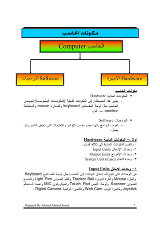 ‫ﻣﻜﻮﻧﺎﺕ ﺍﳊﺎﺳﺐ‬

                        ‫‪Computer‬‬                       ‫ا‬



‫ت‬        ‫‪ Software‬ا‬                                        ‫ة‬        ‫‪ Hardware‬ا‬

                                                                 ‫ﻤﻜﻭﻨﺎﺕ ﺍﻝﺤﺎﺴﺏ‬
                                               ‫ﺍﻝﻤﻜﻭﻨﺎﺕ ﺍﻝﻤﺎﺩﻴﺔ ‪Hardware‬‬
‫- ﻴﺸﻴﺭ ﻫﺫﺍ ﺍﻝﻤﺼﻁﻠﺢ ﺇﻝﻰ ﺍﻝﻤﻜﻭﻨﺎﺕ ﺍﻝﻔﻌﻠﻴﺔ )ﺍﻝﻤﻜﻭﻨـﺎﺕ ﺍﻝﻤﻠﻤﻭﺴـﺔ( ﻝﺠﻬـﺎﺯ‬
‫ﺍﻝﺤﺎﺴﺏ ﻤﺜل ﻝﻭﺤﺔ ﺍﻝﻤﻔـﺎﺘﻴﺢ ‪ keyboard‬ﻭﺍﻝﻔـﺎﺭﺓ ‪ mouse‬ﻭﺍﻝـﺸﺎﺸﺔ‬
                                                 ‫‪ .... monitor‬ﺍﻝﺦ.‬

                                                      ‫ﺍﻝﺒﺭﻤﺠﻴﺎﺕ ‪Software‬‬
‫- ﺘﻌﺭﻑ ﺍﻝﺒﺭﺍﻤﺞ ﺒﺄﻨﻬﺎ ﻤﺠﻤﻭﻋﺔ ﻤﻥ ﺍﻷﻭﺍﻤﺭ ﻭﺍﻝﺘﻌﻠﻴﻤﺎﺕ ﺍﻝﺘﻰ ﺘﺠﻌل ﺍﻝﻜﻤﺒﻴـﻭﺘﺭ‬
                                                               ‫ﻴﻌﻤل.‬

                                         ‫ﺃﻭﻻ :- ﺍﻝﻤﻜﻭﻨﺎﺕ ﺍﻝﻤﺎﺩﻴﺔ ‪Hardware‬‬
                                                                      ‫ﹰ‬
                                        ‫- ﻭﺘﻨﻘﺴﻡ ﺍﻝﻤﻜﻭﻨﺎﺕ ﺍﻝﻤﺎﺩﻴﺔ ﺇﻝﻰ ﺜﻼﺜﺔ ﺃﻗﺴﺎﻡ :‬
                                                 ‫١- ﻭﺤﺩﺍﺕ ﺍﻹﺩﺨﺎل ‪Input Units‬‬
                                              ‫٢- ﻭﺤﺩﺍﺕ ﺍﻷﺨﺭﺍﺝ ‪Output Units‬‬
                                          ‫٣- ﻭﺤﺩﺓ ﺍﻝﻨﻅﺎﻡ )‪System Unit (Case‬‬

                                             ‫١- ﻭﺤﺩﺍﺕ ﺍﻹﺩﺨﺎل ‪Input Units‬‬
 ‫ﻫﻰ ﺍﻝﻭﺤﺩﺍﺕ ﺍﻝﺘﻰ ﺘﺘﻴﺢ ﻝﻙ ﺇﺩﺨﺎل ﺍﻝﺒﻴﺎﻨﺎﺕ ﺇﻝﻰ ﺍﻝﺤﺎﺴﺏ ﻤﺜل ﻝﻭﺤﺔ ﺍﻝﻤﻔـﺎﺘﻴﺢ ‪Keyboard‬‬
‫ﻭﺍﻝﻔﺄﺭﺓ ‪ Mouse‬ﻭﺍﻝﻜﺭﺓ ﺍﻝﺩﻭﺍﺭﺓ ‪ Tracker Ball‬ﻭﺍﻝﻘﻠﻡ ﺍﻝﻀﻭﺌﻰ ‪ Light Pen‬ﻭﺍﻝﻤﺎﺴﺢ‬
‫ﺍﻝﻀﻭﺌﻰ ‪ Scanner‬ﻭﻝﻭﺤﺔ ﺍﻝﻠﻤﺱ ‪ Touch Pad‬ﻭﺍﻝﻤﻴﻜﺭﻭﻓﻭﻥ ‪ MIC‬ﻭﻋﺼﺎ ﺍﻝـﺘﺤﻜﻡ‬
       ‫‪ Joystick‬ﻭﻜﺎﻤﻴﺭﺍ ﺍﻝﻭﻴﺏ ‪ Web Cam‬ﻭﺍﻝﻜﺎﻤﻴﺭﺍ ﺍﻝﺭﻗﻤﻴﺔ ‪. Digital Camera‬‬



 ‫‪Prepared By Ahmed Ahmed Sayed‬‬                                                 ‫٦‬
 