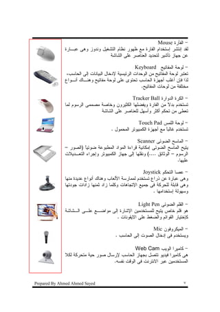 ‫- ﺍﻝﻔﺄﺭﺓ ‪Mouse‬‬
              ‫ﻝﻘﺩ ﺇﻨﺘﺸﺭ ﺇﺴﺘﺨﺩﺍﻡ ﺍﻝﻔﺎﺭﺓ ﻤﻊ ﻅﻬﻭﺭ ﻨﻅﺎﻡ ﺍﻝﺘﺸﻐﻴل ﻭﻨﺩﻭﺯ ﻭﻫﻰ ﻋﺒـﺎﺭﺓ‬
                                   ‫ﻋﻥ ﺠﻬﺎﺯ ﺘﺄﺸﻴﺭ ﻝﺘﺤﺩﻴﺩ ﺍﻝﻌﻨﺎﺼﺭ ﻋﻠﻰ ﺍﻝﺸﺎﺸﺔ‬

                                                    ‫- ﻝﻭﺤﺔ ﺍﻝﻤﻔﺎﺘﻴﺢ ‪Keyboard‬‬
               ‫ﺘﻌﺘﺒﺭ ﻝﻭﺤﺔ ﺍﻝﻤﻔﺎﺘﻴﺢ ﻤﻥ ﺍﻝﻭﺤﺩﺍﺕ ﺍﻝﺭﺌﻴﺴﻴﺔ ﻹﺩﺨﺎل ﺍﻝﺒﻴﺎﻨﺎﺕ ﺇﻝﻰ ﺍﻝﺤﺎﺴﺏ،‬
              ‫ﻝﺫﺍ ﻓﺈﻥ ﺃﻏﻠﺏ ﺃﺠﻬﺯﺓ ﺍﻝﺤﺎﺴﺏ ﺘﺤﺘﻭﻯ ﻋﻠﻰ ﻝﻭﺤﺔ ﻤﻔﺎﺘﻴﺢ ﻭﻫﻨـﺎﻙ ﺃﻨـﻭﺍﻉ‬
                                                       ‫ﻤﺨﺘﻠﻔﺔ ﻤﻥ ﻝﻭﺤﺎﺕ ﺍﻝﻤﻔﺎﺘﻴﺢ.‬

                                              ‫- ﺍﻝﻜﺭﺓ ﺍﻝﺩﻭﺍﺭﺓ ‪Tracker Ball‬‬
              ‫ﺘﺴﺘﺨﺩﻡ ﺒﺩﻻ ﻤﻥ ﺍﻝﻔﺎﺭﺓ ﻭﻴﻔﻀﻠﻬﺎ ﺍﻝﻜﺜﻴﺭﻭﻥ ﻭﺨﺎﺼﺔ ﻤﺼﻤﻤﻰ ﺍﻝﺭﺴﻭﻡ ﻝﻤﺎ‬
                                                                ‫ﹰ‬
                               ‫ﺘﻌﻁﻰ ﻤﻥ ﺘﺤﻜﻡ ﺃﻜﺜﺭ ﻭﺃﺴﻬل ﻝﻠﻌﻨﺎﺼﺭ ﻋﻠﻰ ﺍﻝﺸﺎﺸﺔ‬

                                                     ‫- ﻝﻭﺤﺔ ﺍﻝﻠﻤﺱ ‪Touch Pad‬‬
                                       ‫ﺘﺴﺘﺨﺩﻡ ﻏﺎﻝﺒﺎ ﻤﻊ ﺃﺠﻬﺯﺓ ﺍﻝﻜﻤﺒﻴﻭﺘﺭ ﺍﻝﻤﺤﻤﻭل .‬
                                                                    ‫ﹰ‬

                                                   ‫- ﺍﻝﻤﺎﺴﺢ ﺍﻝﻀﻭﺌﻰ ‪Scanner‬‬
              ‫ﻴﺘﻴﺢ ﺍﻝﻤﺎﺴﺢ ﺍﻝﻀﻭﺌﻰ ﺇﻤﻜﺎﻨﻴﺔ ﻗﺭﺍﺀﺓ ﺍﻝﻤﻭﺍﺩ ﺍﻝﻤﻁﺒﻭﻋﺔ ﻀﻭﺌﻴﺎ )ﺍﻝﺼﻭﺭ –‬
                       ‫ﹰ‬
              ‫ﺍﻝﺭﺴﻭﻡ – ﺍﻝﻭﺜﺎﺌﻕ ....( ﻭﻨﻘﻠﻬﺎ ﺇﻝﻰ ﺠﻬﺎﺯ ﺍﻝﻜﻤﺒﻴﻭﺘﺭ ﻭﺇﺠﺭﺍﺀ ﺍﻝﺘﻌـﺩﻴﻼﺕ‬
                                                                          ‫ﻋﻠﻴﻬﺎ.‬

                                                       ‫- ﻋﺼﺎ ﺍﻝﺘﺤﻜﻡ ‪Joystick‬‬
              ‫ﻭﻫﻰ ﻋﺒﺎﺭﺓ ﻋﻥ ﺫﺭﺍﻉ ﺘﺴﺘﺨﺩﻡ ﻝﻤﻤﺎﺭﺴﺔ ﺍﻷﻝﻌﺎﺏ ﻭﻫﻨﺎﻙ ﺃﻨﻭﺍﻉ ﻋﺩﻴﺩﺓ ﻤﻨﻬﺎ‬
              ‫ﻭﻫﻰ ﻗﺎﺒﻠﺔ ﻝﻠﺤﺭﻜﺔ ﻓﻰ ﺠﻤﻴﻊ ﺍﻹﺘﺠﺎﻫﺎﺕ ﻭﻜﻠﻤﺎ ﺯﺍﺩ ﺜﻤﻨﻬﺎ ﺯﺍﺩﺍﺕ ﺠﻭﺩﺘﻬﺎ‬
                                                            ‫ﻭﺴﻬﻭﻝﺔ ﺇﺴﺘﺨﺩﺍﻤﻬﺎ .‬

                                                ‫- ﺍﻝﻘﻠﻡ ﺍﻝﻀﻭﺌﻰ ‪Light Pen‬‬
              ‫ﻫﻭ ﻗﻠﻡ ﺨﺎﺹ ﻴﺘﻴﺢ ﻝﻠﻤﺴﺘﺨﺩﻤﻴﻥ ﺍﻹﺸﺎﺭﺓ ﺇﻝﻰ ﻤﻭﺍﻀـﻊ ﻋﻠـﻰ ﺍﻝـﺸﺎﺸﺔ‬
                                     ‫ﻜﺈﺨﺘﻴﺎﺭ ﺍﻝﻘﻭﺍﺌﻡ ﻭﺍﻝﻀﻐﻁ ﻋﻠﻰ ﺍﻻﻴﻘﻭﻨﺎﺕ .‬

                                                           ‫- ﺍﻝﻤﻴﻜﺭﻭﻓﻭﻥ ‪Mic‬‬
                                         ‫ﻭﻴﺴﺘﺨﺩﻡ ﻓﻰ ﺇﺩﺨﺎل ﺍﻝﺼﻭﺕ ﺇﻝﻰ ﺍﻝﺤﺎﺴﺏ .‬

                                               ‫- ﻜﺎﻤﻴﺭﺍ ﺍﻝﻭﻴﺏ ‪Web Cam‬‬
              ‫ﻫﻰ ﻜﺎﻤﻴﺭﺍ ﻓﻴﺩﻴﻭ ﺘﺘﺼل ﺒﺠﻬﺎﺯ ﺍﻝﺤﺎﺴﺏ ﻹﺭﺴﺎل ﺼﻭﺭ ﺤﻴﺔ ﻤﺘﺤﺭﻜﺔ ﻝﻜﻼ‬
                                    ‫ﺍﻝﻤﺴﺘﺨﺩﻤﻴﻥ ﻋﺒﺭ ﺍﻻﻨﺘﺭﻨﺕ ﻓﻰ ﺍﻝﻭﻗﺕ ﻨﻔﺴﻪ.‬



‫‪Prepared By Ahmed Ahmed Sayed‬‬                                                 ‫٧‬
 