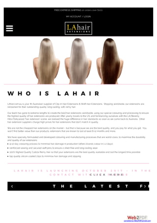 W H O I S L A H A I R
LAhair.com.au is your #1 Australian supplier of Clip-In Hair Extensions & Weft Hair Extensions. Shipping worldwide, our extensions are
renowned for their outstanding quality: long-lasting, soft, remy hair.
Our team has gone to extreme lengths to create the best hair extensions worldwide, using our special colouring and processing to ensure
the highest quality of hair extensions are produced. After yearly travels to the US, and familiarizing ourselves with the LA/Beverly
Hills/Hollywood ‘hair extension’ scene, we realised the huge difference in hair standards as soon as we came back to Australia. Other
hair extension suppliers charge high prices for hair extensions that don’t match in quality.
We are not the cheapest hair extensions on the market – but that is because we are the best quality, and you pay for what you get. You
won’t find better value than our products; extensions that are known to last at least 8-12 months and more.
We have specially formulated and developed colouring and manufacturing processes that are world-class, to maximise the durability
and quality of our extensions:
9-12 day colouring process to minimise hair damage in production (others brands colour in 1-2 days)
reinforced sewing and secured weft joins to ensure a shed-free and long-lasting wear
100% Highest Quality Cuticle Remy Hair so that your extensions are the best quality available and last the longest time possible
top quality silicon-coated clips to minimise hair damage and slipping
L A H A I R I S L A U N C H I N G O C T O B E R 2 0 1 7 – I N T H E M
C O N T A C T W I T H U S , P L E A S EC L I C K H E R E
T H E L A T E S T F R O4 5

FREE EXPRESS SHIPPING on orders over $100
MY ACCOUNT / LOGIN
converted by Web2PDFConvert.com
 