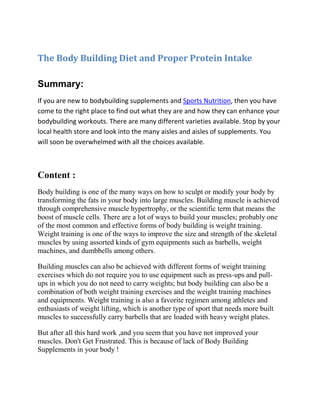 The Body Building Diet and Proper Protein Intake <br />Summary:<br />If you are new to bodybuilding supplements and Sports Nutrition, then you have come to the right place to find out what they are and how they can enhance your bodybuilding workouts. There are many different varieties available. Stop by your local health store and look into the many aisles and aisles of supplements. You will soon be overwhelmed with all the choices available.<br />Content :<br />Body building is one of the many ways on how to sculpt or modify your body by transforming the fats in your body into large muscles. Building muscle is achieved through comprehensive muscle hypertrophy, or the scientific term that means the boost of muscle cells. There are a lot of ways to build your muscles; probably one of the most common and effective forms of body building is weight training. Weight training is one of the ways to improve the size and strength of the skeletal muscles by using assorted kinds of gym equipments such as barbells, weight machines, and dumbbells among others.<br />Building muscles can also be achieved with different forms of weight training exercises which do not require you to use equipment such as press-ups and pull-ups in which you do not need to carry weights; but body building can also be a combination of both weight training exercises and the weight training machines and equipments. Weight training is also a favorite regimen among athletes and enthusiasts of weight lifting, which is another type of sport that needs more built muscles to successfully carry barbells that are loaded with heavy weight plates.<br />But after all this hard work ,and you seem that you have not improved your muscles. Don't Get Frustrated. This is because of lack of Body Building Supplements in your body !<br />Protein is used to build muscles. The effects of protein are needed for the body to gain energy and strength. Proteins are found naturally in meats and cheeses. But for the extra added amount of protein that a bodybuilder needs, protein shakes, bars, and protein in powder form are needed to help build those strong muscles that you want and need.<br />Whey protein is a mixture of globular proteins isolated from whey, the liquid material created as a by-product of cheese production<br />Creatine is found in our bodies and in foods we consume. Creatine is a nitrogenous organic acid that occurs naturally in vertebrates and helps to supply energy to all cells in the body, primarily muscle, by increasing the formation of Adenosine triphosphate (ATP). It delivers water and sodium to our muscles to give the extra energy in our muscles. It is found in both pill and powder form. This substance is important to help our bodies to get fluid and salt into the system.<br />Pre- and post-workout nutrition is all the rage these days, and for good reason. For some, however, it’s become more than a science—it’s become their religion, or perhaps just a place to focus their OCD-like tendencies. Regardless, people have taken the topic of pre- and post-workout nutrition to a level that is not justified by the research, or at least not confirmed by the research that currently exists.<br />Pre-workout supplements are found in almost every health food store. They contain different vitamins that will help our body get ready for a workout. So take this supplement from one hour to half an hour before working out or as described on the supplement packaging.<br />Post workout supplements are like the pre-workout variety except they are to be used up to thirty minutes after the workout or as prescribed on the bottle. These can be very useful in the form of helping your body recover from the workout and get the additional nutrients to where they need to be absorbed in the body.<br />Weight loss supplements are used for help in losing weight and burning fat. These usually contain water reduction ingredients and some form of a stimulant. These should be used cautiously. The effects can be devastating if used in the wrong way.<br />Weight gain supplements are a combination of vitamins but basically use protein to help in building muscle mass. The adding of additional muscle mass is what adds weight to your body in a healthful and pleasing way.<br />In conclusion, there are many supplements available today Protein supplements, such as those in the form of powders, are offered at health food stores and marketed to help you build muscle. If you are a bodybuilder or sports person ,then you can visit our Body Building Supplements site. <br />http://www.lamuscle.com/<br />