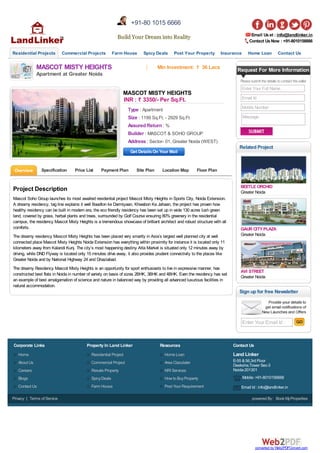 Email Usat : info@landlinker.in
Contact UsNow : +91-8010156666
Residential Projects Commercial Projects Farm House Spicy Deals Post Your Property Insurance Home Loan Contact Us
MASCOT MISTY HEIGHTS
Apartment at Greater Noida
Min Investment: ` 36 Lacs
Type : Apartment
Size : 1199 Sq.Ft. - 2929 Sq.Ft
Assured Return : %
Builder : MASCOT & SOHO GROUP
Address : Sector- 01, Greater Noida (WEST)
MASCOT MISTY HEIGHTS
INR : ` 3350/- Per Sq.Ft.
Get DetailsOn Your Mail
Overview Specification Price List Payment Plan Site Plan Location Map Floor Plan
Project Description
Mascot Soho Group launches its most awaited residential project Mascot Misty Heights in Sports City, Noida Extension.
A dreamy residency, tag line explains it well Baadlon ke Darmiyaan, Khwabon Ka Jahaan, the project has proven how
healthy residency can be built in modern era, the eco friendly residency has been set up in wide 130 acres lush green
land, covered by grass, herbal plants and trees, surrounded by Golf Course ensuring 80% greenery in the residential
campus, the residency Mascot Misty Heights is a tremendous showcase of brilliant architect and robust structure with all
comforts.
The dreamy residency Mascot Misty Heights has been placed very smartly in Asia’s largest well planned city at well
connected place Mascot Misty Heights Noida Extension has everything within proximity for instance it is located only 11
kilometers away from Kalandi Kunj. The city’s most happening destiny Atta Market is situated only 12 minutes away by
driving, while DND Flyway is located only 15 minutes drive away, it also provides prudent connectivity to the places like
Greater Noida and by National Highway 24 and Ghaziabad.
The dreamy Residency Mascot Misty Heights is an opportunity for sport enthusiasts to live in expressive manner, has
constructed best flats in Noida in number of variety on basis of sizes 2BHK, 3BHK and 4BHK. Even the residency has set
an example of best amalgamation of science and nature in balanced way by providing all advanced luxurious facilities in
natural accommodation.
Request For More Information
Pleasesubmit thedetails tocontact theseller
Enter Your Full Name
Email Id
Mobile Number
Message
BEETLE ORCHID
Greater Noida
GAUR CITY PLAZA
Greater Noida
AVI STREET
Greater Noida
Related Project
Enter Your Email Id :
Sign up for free Newsletter
Build Your Dream into RealityBuild Your Dream into Reality
+91-80 1015 6666
Home
About Us
Careers
Blogs
Contact Us
Corporate Links
Residential Project
Commercial Project
Resale Property
SpicyDeals
Farm House
Property In Land Linker
Home Loan
Area Claculater
NRI Services
How to BuyProperty
Post Your Requirement
Resources
Land Linker
E-55 &56,3rd Floor
Deeksha,Tower Sec-3
Noida-201301
Mobile :+91-8010156666
Email Id : info@landlinker.in
Contact Us
Privacy | Terms of Service powered By: Book MyProperties
converted by Web2PDFConvert.com
 