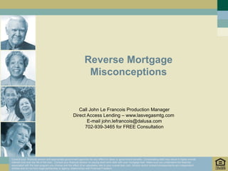 Reverse Mortgage Misconceptions Call John Le Francois Production Manager Direct Access Lending – www.lasvegasmtg.com  E-mail john.lefrancois@dalusa.com 702-939-3465 for FREE Consultation Consult your  financial advisor and appropriate government agencies for any effect on taxes or government benefits. Consolidating debt may result in higher overall interest cost over the life of the loan.  Consult your financial advisor on paying short term debt with your mortgage loan. Make sure you understand the features associated with the loan program you choose and the effect of an adjustable rate to your overall loan cost. Advisor and/or broker/correspondents are independent entities and do not form legal partnership or agency relationships with Financial Freedom.  