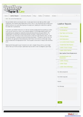 Home

Leather Repairs

Upholstery Repairs

Blog

Gallery

Feedback

Contact

» Home » New Leather Panel Replacement
Has your leather sofa or car seat got a torn or worn panel, here we are able you offer a panel
replacement, New Leather panel replacement service, this is a very economical way to restore your
leather furniture or car seat without going to the expense of replacing the whole item or getting
the whole item re upholstered.

Leather Repairs
Leather Repairs

If a panel in your leather furniture or car seat has becomes damaged and the assembly (a cushion
cover etc) can be sent to us then it can usually be replaced, If the damaged leather panel is not
removable we can arrange for a technician to call and remove the cover on your behalf. The
original panel is removed and a similar grain leather and colour is selected from our stock. A
special dye is then mixed by our colour mixing team to match the original leather colour we make
,
sure the new leather is coloured to match the old existing leather. The panel is then cut from the
new leather the appropriate thread selected to match that on the furniture and the right sewing
,
machine selected for the appropriate stitch. The new panel is then sewn in ready for the technician
to fit.

Cat Scratches

Replacing the faulty panel on your furniture or car seat is cheaper than you think, you no longer
need to have your furniture fully re upholstered why not call for a free no obligation quote today

Chesterfield Sofa Repairs

Rips Tears and Cracking
Stitching Repairs
Sofa Restoration
Car Leather Interior Repairs

Leather Colour Change
Leather Sofa Cleaning
New Leather Panel Replacement
Handbag Repairs and
Restoration
Leather Tanning
Leather Types
Leather Natural Markings

Y Name (required)
our
Y Email (required)
our
Subject
Y Message
our

Send

converted by Web2PDFConvert.com

 