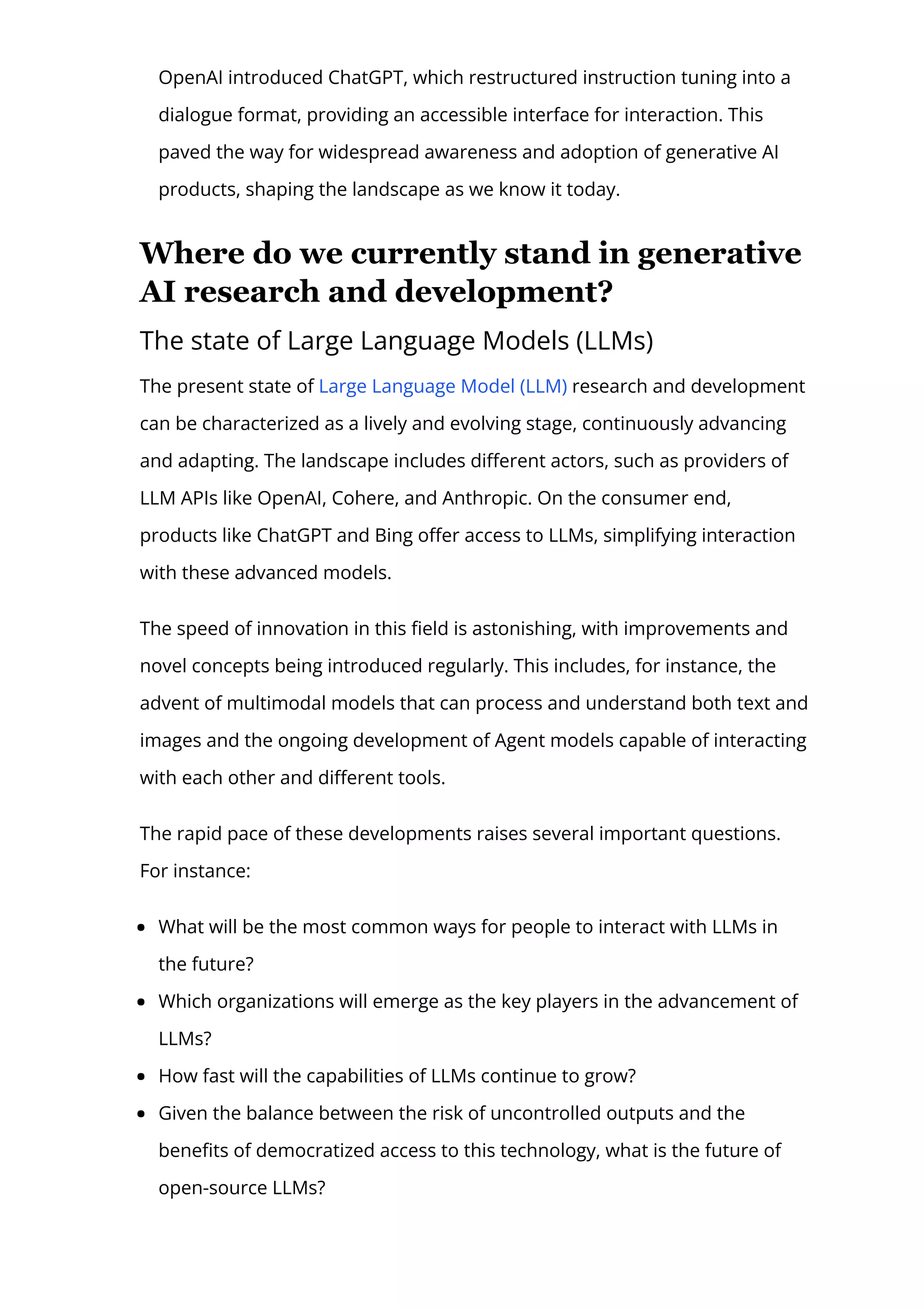 OpenAI introduced ChatGPT, which restructured instruction tuning into a
dialogue format, providing an accessible interface for interaction. This
paved the way for widespread awareness and adoption of generative AI
products, shaping the landscape as we know it today.
Where do we currently stand in generative
AI research and development?
The state of Large Language Models (LLMs)
The present state of Large Language Model (LLM) research and development
can be characterized as a lively and evolving stage, continuously advancing
and adapting. The landscape includes di몭erent actors, such as providers of
LLM APIs like OpenAI, Cohere, and Anthropic. On the consumer end,
products like ChatGPT and Bing o몭er access to LLMs, simplifying interaction
with these advanced models.
The speed of innovation in this 몭eld is astonishing, with improvements and
novel concepts being introduced regularly. This includes, for instance, the
advent of multimodal models that can process and understand both text and
images and the ongoing development of Agent models capable of interacting
with each other and di몭erent tools.
The rapid pace of these developments raises several important questions.
For instance:
What will be the most common ways for people to interact with LLMs in
the future?
Which organizations will emerge as the key players in the advancement of
LLMs?
How fast will the capabilities of LLMs continue to grow?
Given the balance between the risk of uncontrolled outputs and the
bene몭ts of democratized access to this technology, what is the future of
open-source LLMs?
 