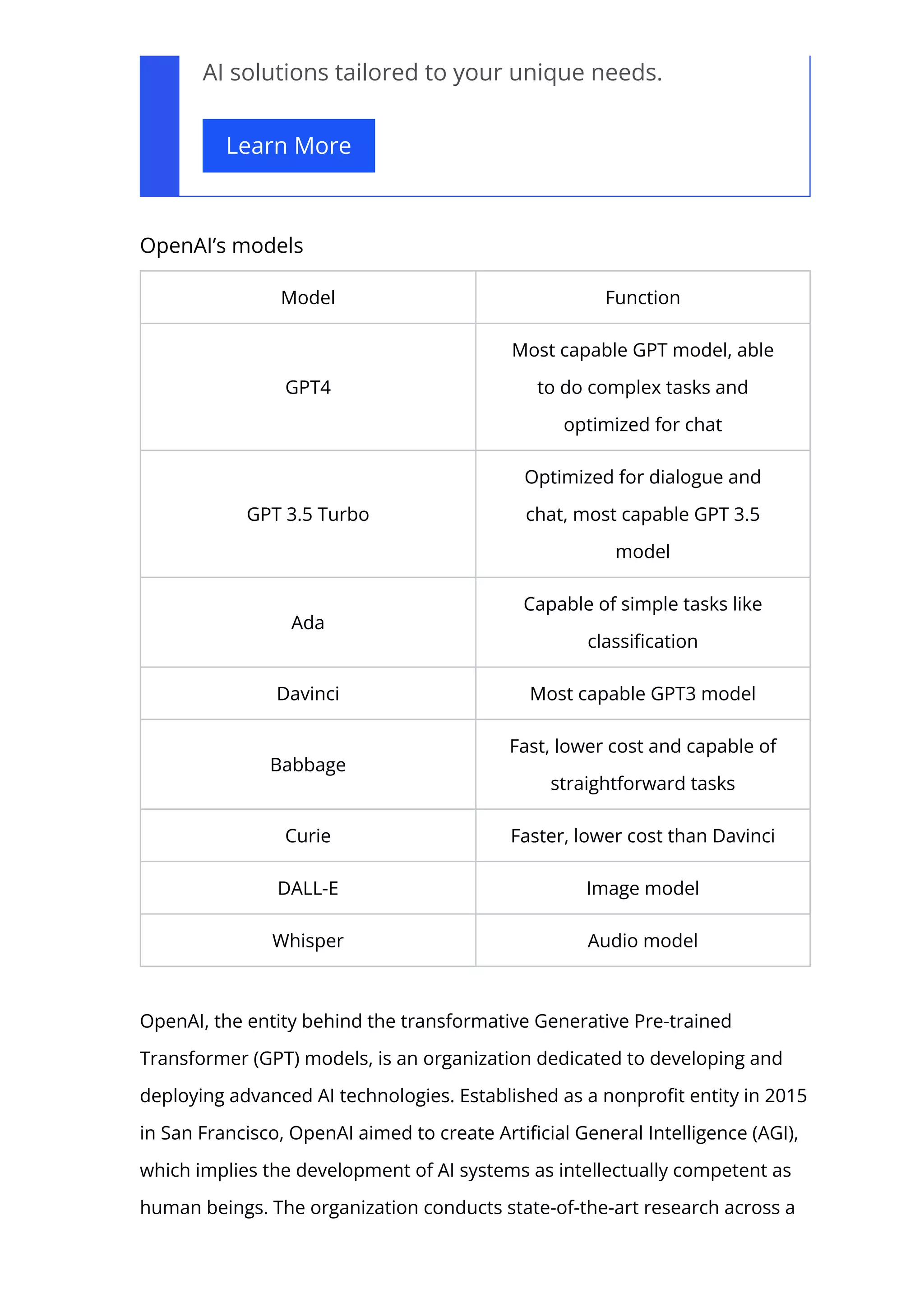 AI solutions tailored to your unique needs.
Learn More
OpenAI’s models
Model Function
GPT4
Most capable GPT model, able
to do complex tasks and
optimized for chat
GPT 3.5 Turbo
Optimized for dialogue and
chat, most capable GPT 3.5
model
Ada
Capable of simple tasks like
classi몭cation
Davinci Most capable GPT3 model
Babbage
Fast, lower cost and capable of
straightforward tasks
Curie Faster, lower cost than Davinci
DALL-E Image model
Whisper Audio model
OpenAI, the entity behind the transformative Generative Pre-trained
Transformer (GPT) models, is an organization dedicated to developing and
deploying advanced AI technologies. Established as a nonpro몭t entity in 2015
in San Francisco, OpenAI aimed to create Arti몭cial General Intelligence (AGI),
which implies the development of AI systems as intellectually competent as
human beings. The organization conducts state-of-the-art research across a
 