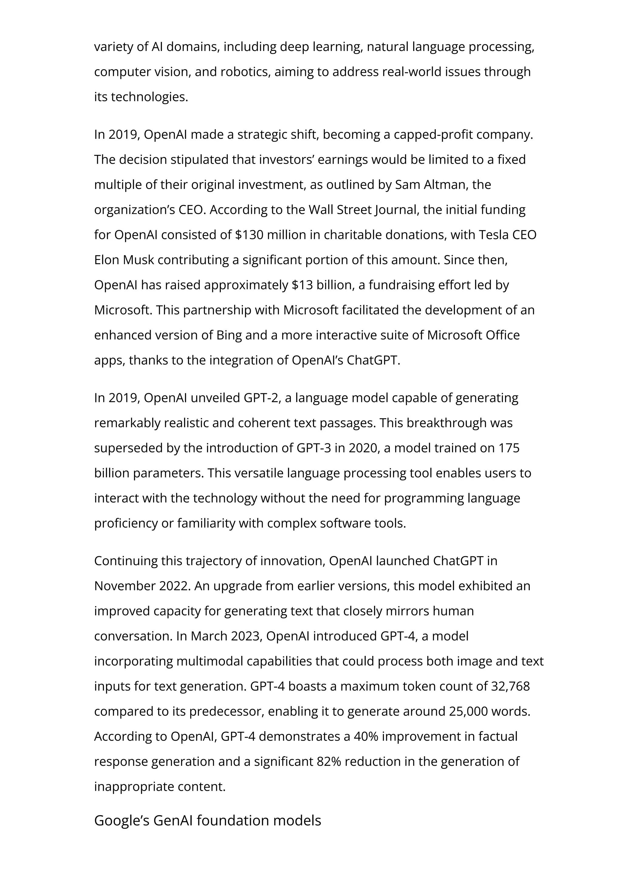 variety of AI domains, including deep learning, natural language processing,
computer vision, and robotics, aiming to address real-world issues through
its technologies.
In 2019, OpenAI made a strategic shift, becoming a capped-pro몭t company.
The decision stipulated that investors’ earnings would be limited to a 몭xed
multiple of their original investment, as outlined by Sam Altman, the
organization’s CEO. According to the Wall Street Journal, the initial funding
for OpenAI consisted of $130 million in charitable donations, with Tesla CEO
Elon Musk contributing a signi몭cant portion of this amount. Since then,
OpenAI has raised approximately $13 billion, a fundraising e몭ort led by
Microsoft. This partnership with Microsoft facilitated the development of an
enhanced version of Bing and a more interactive suite of Microsoft O몭ce
apps, thanks to the integration of OpenAI’s ChatGPT.
In 2019, OpenAI unveiled GPT-2, a language model capable of generating
remarkably realistic and coherent text passages. This breakthrough was
superseded by the introduction of GPT-3 in 2020, a model trained on 175
billion parameters. This versatile language processing tool enables users to
interact with the technology without the need for programming language
pro몭ciency or familiarity with complex software tools.
Continuing this trajectory of innovation, OpenAI launched ChatGPT in
November 2022. An upgrade from earlier versions, this model exhibited an
improved capacity for generating text that closely mirrors human
conversation. In March 2023, OpenAI introduced GPT-4, a model
incorporating multimodal capabilities that could process both image and text
inputs for text generation. GPT-4 boasts a maximum token count of 32,768
compared to its predecessor, enabling it to generate around 25,000 words.
According to OpenAI, GPT-4 demonstrates a 40% improvement in factual
response generation and a signi몭cant 82% reduction in the generation of
inappropriate content.
Google’s GenAI foundation models
 