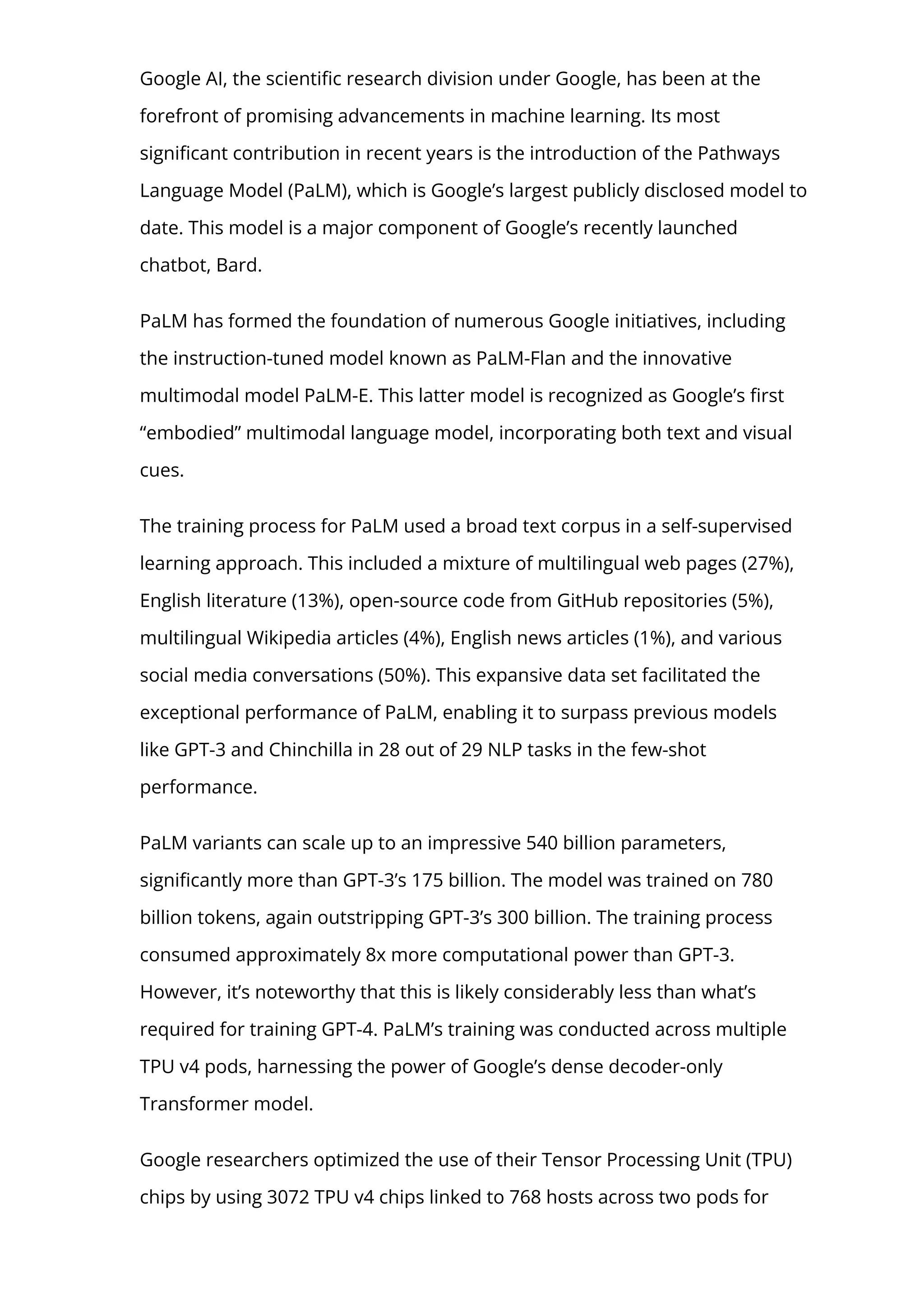 Google AI, the scienti몭c research division under Google, has been at the
forefront of promising advancements in machine learning. Its most
signi몭cant contribution in recent years is the introduction of the Pathways
Language Model (PaLM), which is Google’s largest publicly disclosed model to
date. This model is a major component of Google’s recently launched
chatbot, Bard.
PaLM has formed the foundation of numerous Google initiatives, including
the instruction-tuned model known as PaLM-Flan and the innovative
multimodal model PaLM-E. This latter model is recognized as Google’s 몭rst
“embodied” multimodal language model, incorporating both text and visual
cues.
The training process for PaLM used a broad text corpus in a self-supervised
learning approach. This included a mixture of multilingual web pages (27%),
English literature (13%), open-source code from GitHub repositories (5%),
multilingual Wikipedia articles (4%), English news articles (1%), and various
social media conversations (50%). This expansive data set facilitated the
exceptional performance of PaLM, enabling it to surpass previous models
like GPT-3 and Chinchilla in 28 out of 29 NLP tasks in the few-shot
performance.
PaLM variants can scale up to an impressive 540 billion parameters,
signi몭cantly more than GPT-3’s 175 billion. The model was trained on 780
billion tokens, again outstripping GPT-3’s 300 billion. The training process
consumed approximately 8x more computational power than GPT-3.
However, it’s noteworthy that this is likely considerably less than what’s
required for training GPT-4. PaLM’s training was conducted across multiple
TPU v4 pods, harnessing the power of Google’s dense decoder-only
Transformer model.
Google researchers optimized the use of their Tensor Processing Unit (TPU)
chips by using 3072 TPU v4 chips linked to 768 hosts across two pods for
 