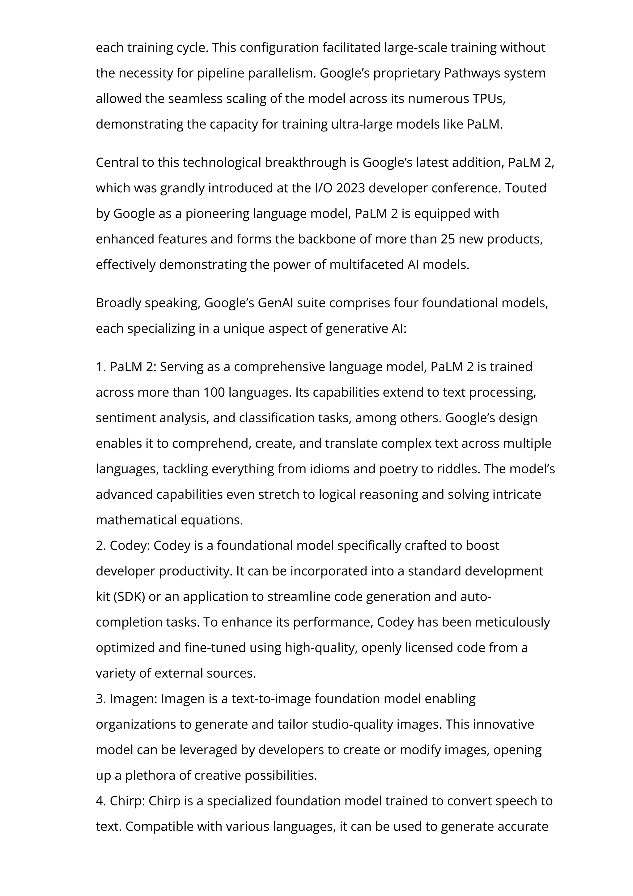 each training cycle. This con몭guration facilitated large-scale training without
the necessity for pipeline parallelism. Google’s proprietary Pathways system
allowed the seamless scaling of the model across its numerous TPUs,
demonstrating the capacity for training ultra-large models like PaLM.
Central to this technological breakthrough is Google’s latest addition, PaLM 2,
which was grandly introduced at the I/O 2023 developer conference. Touted
by Google as a pioneering language model, PaLM 2 is equipped with
enhanced features and forms the backbone of more than 25 new products,
e몭ectively demonstrating the power of multifaceted AI models.
Broadly speaking, Google’s GenAI suite comprises four foundational models,
each specializing in a unique aspect of generative AI:
1. PaLM 2: Serving as a comprehensive language model, PaLM 2 is trained
across more than 100 languages. Its capabilities extend to text processing,
sentiment analysis, and classi몭cation tasks, among others. Google’s design
enables it to comprehend, create, and translate complex text across multiple
languages, tackling everything from idioms and poetry to riddles. The model’s
advanced capabilities even stretch to logical reasoning and solving intricate
mathematical equations.
2. Codey: Codey is a foundational model speci몭cally crafted to boost
developer productivity. It can be incorporated into a standard development
kit (SDK) or an application to streamline code generation and auto-
completion tasks. To enhance its performance, Codey has been meticulously
optimized and 몭ne-tuned using high-quality, openly licensed code from a
variety of external sources.
3. Imagen: Imagen is a text-to-image foundation model enabling
organizations to generate and tailor studio-quality images. This innovative
model can be leveraged by developers to create or modify images, opening
up a plethora of creative possibilities.
4. Chirp: Chirp is a specialized foundation model trained to convert speech to
text. Compatible with various languages, it can be used to generate accurate
 