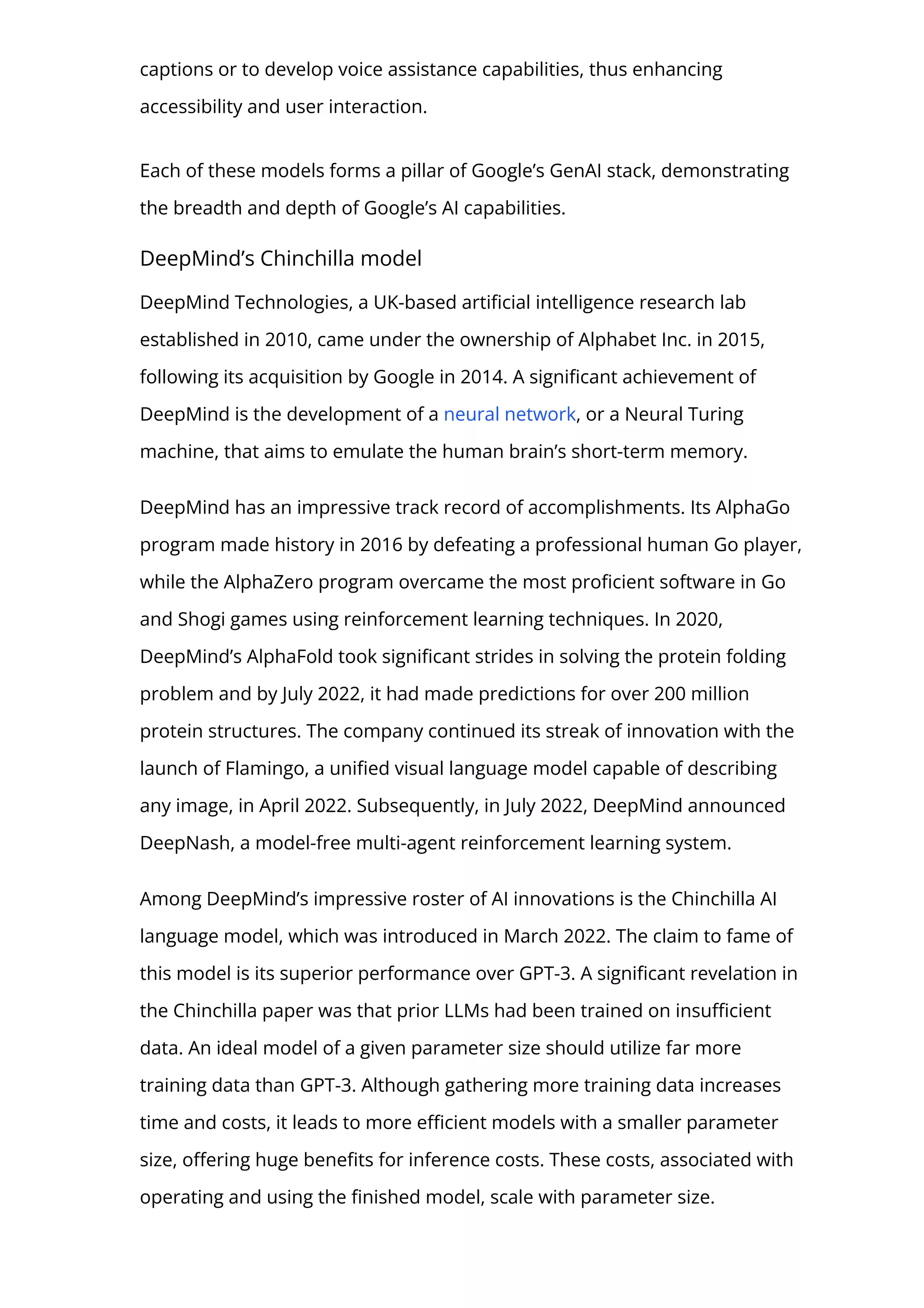 captions or to develop voice assistance capabilities, thus enhancing
accessibility and user interaction.
Each of these models forms a pillar of Google’s GenAI stack, demonstrating
the breadth and depth of Google’s AI capabilities.
DeepMind’s Chinchilla model
DeepMind Technologies, a UK-based arti몭cial intelligence research lab
established in 2010, came under the ownership of Alphabet Inc. in 2015,
following its acquisition by Google in 2014. A signi몭cant achievement of
DeepMind is the development of a neural network, or a Neural Turing
machine, that aims to emulate the human brain’s short-term memory.
DeepMind has an impressive track record of accomplishments. Its AlphaGo
program made history in 2016 by defeating a professional human Go player,
while the AlphaZero program overcame the most pro몭cient software in Go
and Shogi games using reinforcement learning techniques. In 2020,
DeepMind’s AlphaFold took signi몭cant strides in solving the protein folding
problem and by July 2022, it had made predictions for over 200 million
protein structures. The company continued its streak of innovation with the
launch of Flamingo, a uni몭ed visual language model capable of describing
any image, in April 2022. Subsequently, in July 2022, DeepMind announced
DeepNash, a model-free multi-agent reinforcement learning system.
Among DeepMind’s impressive roster of AI innovations is the Chinchilla AI
language model, which was introduced in March 2022. The claim to fame of
this model is its superior performance over GPT-3. A signi몭cant revelation in
the Chinchilla paper was that prior LLMs had been trained on insu몭cient
data. An ideal model of a given parameter size should utilize far more
training data than GPT-3. Although gathering more training data increases
time and costs, it leads to more e몭cient models with a smaller parameter
size, o몭ering huge bene몭ts for inference costs. These costs, associated with
operating and using the 몭nished model, scale with parameter size.
 