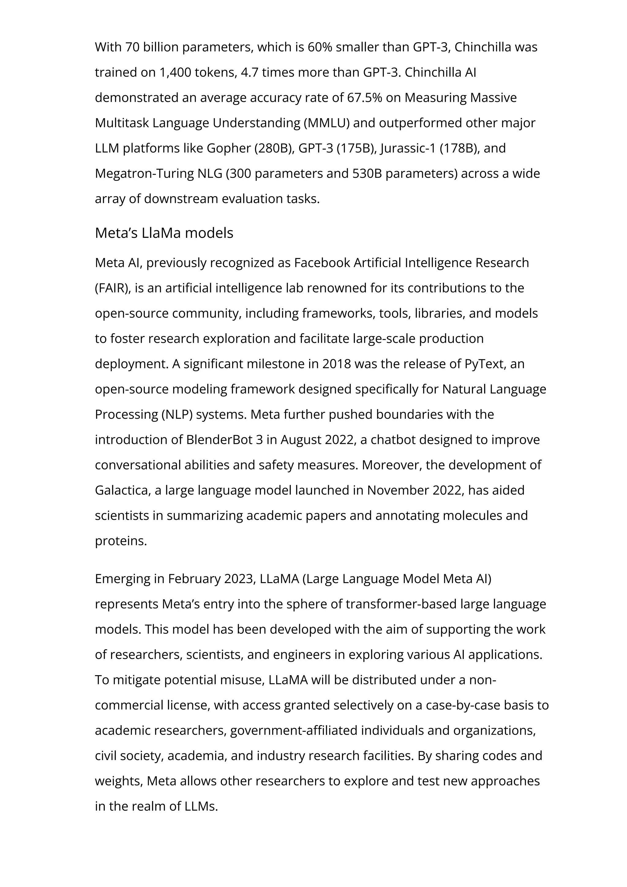 With 70 billion parameters, which is 60% smaller than GPT-3, Chinchilla was
trained on 1,400 tokens, 4.7 times more than GPT-3. Chinchilla AI
demonstrated an average accuracy rate of 67.5% on Measuring Massive
Multitask Language Understanding (MMLU) and outperformed other major
LLM platforms like Gopher (280B), GPT-3 (175B), Jurassic-1 (178B), and
Megatron-Turing NLG (300 parameters and 530B parameters) across a wide
array of downstream evaluation tasks.
Meta’s LlaMa models
Meta AI, previously recognized as Facebook Arti몭cial Intelligence Research
(FAIR), is an arti몭cial intelligence lab renowned for its contributions to the
open-source community, including frameworks, tools, libraries, and models
to foster research exploration and facilitate large-scale production
deployment. A signi몭cant milestone in 2018 was the release of PyText, an
open-source modeling framework designed speci몭cally for Natural Language
Processing (NLP) systems. Meta further pushed boundaries with the
introduction of BlenderBot 3 in August 2022, a chatbot designed to improve
conversational abilities and safety measures. Moreover, the development of
Galactica, a large language model launched in November 2022, has aided
scientists in summarizing academic papers and annotating molecules and
proteins.
Emerging in February 2023, LLaMA (Large Language Model Meta AI)
represents Meta’s entry into the sphere of transformer-based large language
models. This model has been developed with the aim of supporting the work
of researchers, scientists, and engineers in exploring various AI applications.
To mitigate potential misuse, LLaMA will be distributed under a non-
commercial license, with access granted selectively on a case-by-case basis to
academic researchers, government-a몭liated individuals and organizations,
civil society, academia, and industry research facilities. By sharing codes and
weights, Meta allows other researchers to explore and test new approaches
in the realm of LLMs.
 