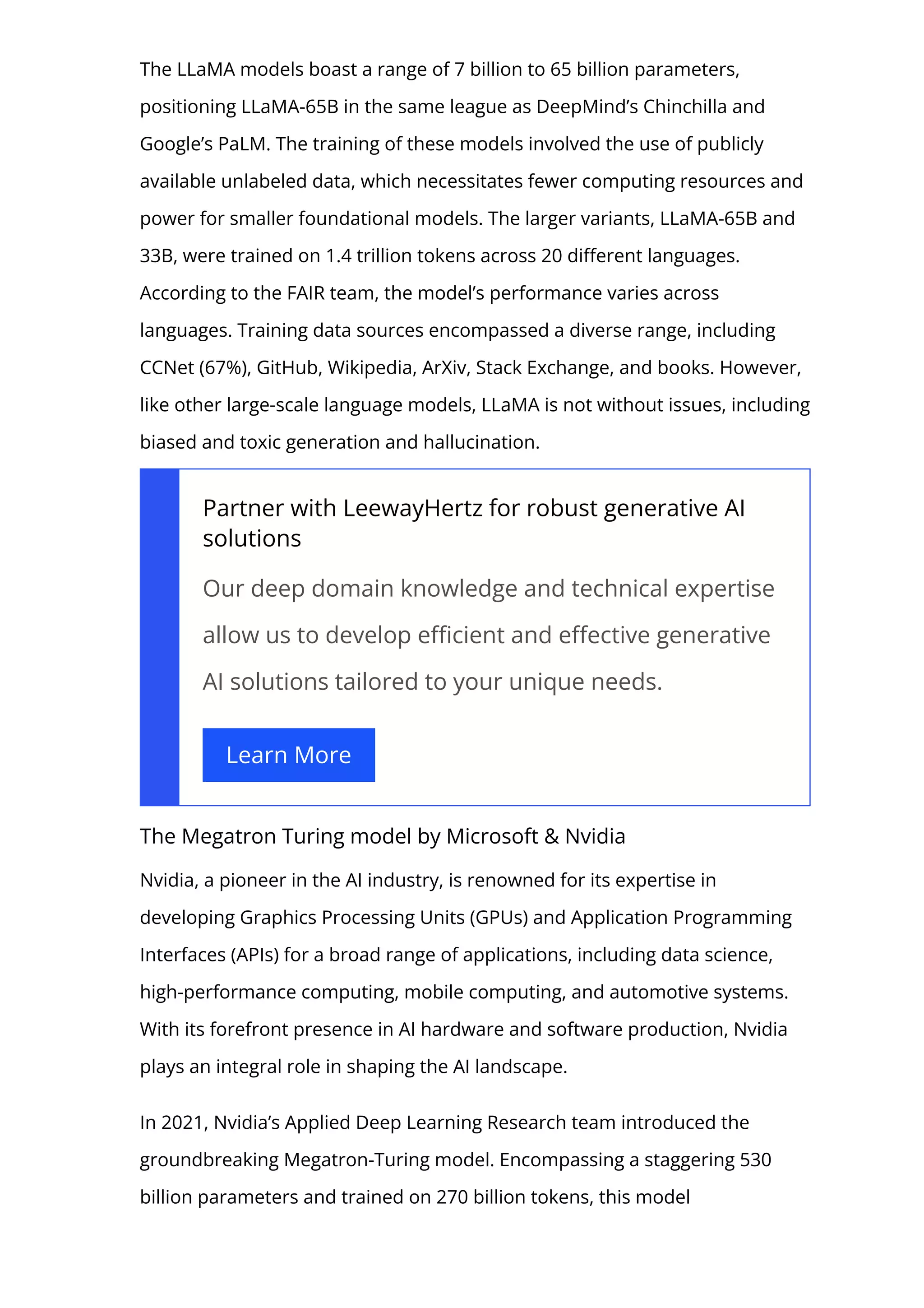 The LLaMA models boast a range of 7 billion to 65 billion parameters,
positioning LLaMA-65B in the same league as DeepMind’s Chinchilla and
Google’s PaLM. The training of these models involved the use of publicly
available unlabeled data, which necessitates fewer computing resources and
power for smaller foundational models. The larger variants, LLaMA-65B and
33B, were trained on 1.4 trillion tokens across 20 di몭erent languages.
According to the FAIR team, the model’s performance varies across
languages. Training data sources encompassed a diverse range, including
CCNet (67%), GitHub, Wikipedia, ArXiv, Stack Exchange, and books. However,
like other large-scale language models, LLaMA is not without issues, including
biased and toxic generation and hallucination.
Partner with LeewayHertz for robust generative AI
solutions
Our deep domain knowledge and technical expertise
allow us to develop e몭cient and e몭ective generative
AI solutions tailored to your unique needs.
Learn More
The Megatron Turing model by Microsoft & Nvidia
Nvidia, a pioneer in the AI industry, is renowned for its expertise in
developing Graphics Processing Units (GPUs) and Application Programming
Interfaces (APIs) for a broad range of applications, including data science,
high-performance computing, mobile computing, and automotive systems.
With its forefront presence in AI hardware and software production, Nvidia
plays an integral role in shaping the AI landscape.
In 2021, Nvidia’s Applied Deep Learning Research team introduced the
groundbreaking Megatron-Turing model. Encompassing a staggering 530
billion parameters and trained on 270 billion tokens, this model
 