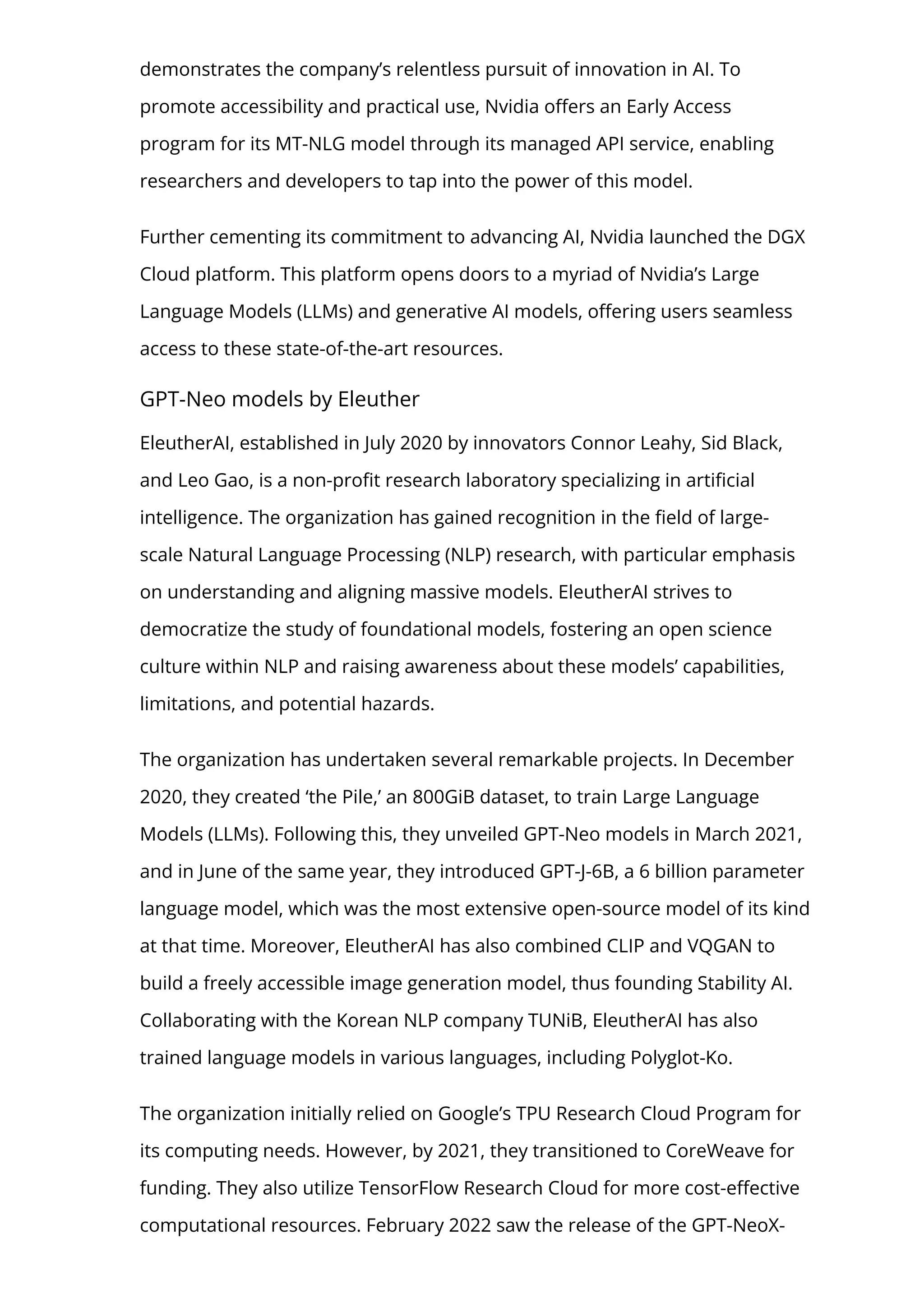 demonstrates the company’s relentless pursuit of innovation in AI. To
promote accessibility and practical use, Nvidia o몭ers an Early Access
program for its MT-NLG model through its managed API service, enabling
researchers and developers to tap into the power of this model.
Further cementing its commitment to advancing AI, Nvidia launched the DGX
Cloud platform. This platform opens doors to a myriad of Nvidia’s Large
Language Models (LLMs) and generative AI models, o몭ering users seamless
access to these state-of-the-art resources.
GPT-Neo models by Eleuther
EleutherAI, established in July 2020 by innovators Connor Leahy, Sid Black,
and Leo Gao, is a non-pro몭t research laboratory specializing in arti몭cial
intelligence. The organization has gained recognition in the 몭eld of large-
scale Natural Language Processing (NLP) research, with particular emphasis
on understanding and aligning massive models. EleutherAI strives to
democratize the study of foundational models, fostering an open science
culture within NLP and raising awareness about these models’ capabilities,
limitations, and potential hazards.
The organization has undertaken several remarkable projects. In December
2020, they created ‘the Pile,’ an 800GiB dataset, to train Large Language
Models (LLMs). Following this, they unveiled GPT-Neo models in March 2021,
and in June of the same year, they introduced GPT-J-6B, a 6 billion parameter
language model, which was the most extensive open-source model of its kind
at that time. Moreover, EleutherAI has also combined CLIP and VQGAN to
build a freely accessible image generation model, thus founding Stability AI.
Collaborating with the Korean NLP company TUNiB, EleutherAI has also
trained language models in various languages, including Polyglot-Ko.
The organization initially relied on Google’s TPU Research Cloud Program for
its computing needs. However, by 2021, they transitioned to CoreWeave for
funding. They also utilize TensorFlow Research Cloud for more cost-e몭ective
computational resources. February 2022 saw the release of the GPT-NeoX-
 