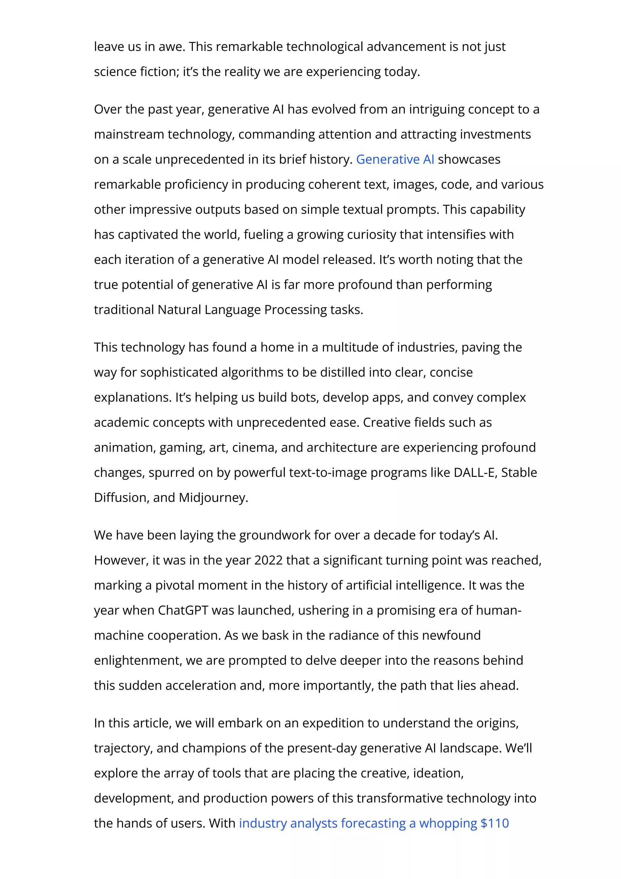 leave us in awe. This remarkable technological advancement is not just
science 몭ction; it’s the reality we are experiencing today.
Over the past year, generative AI has evolved from an intriguing concept to a
mainstream technology, commanding attention and attracting investments
on a scale unprecedented in its brief history. Generative AI showcases
remarkable pro몭ciency in producing coherent text, images, code, and various
other impressive outputs based on simple textual prompts. This capability
has captivated the world, fueling a growing curiosity that intensi몭es with
each iteration of a generative AI model released. It’s worth noting that the
true potential of generative AI is far more profound than performing
traditional Natural Language Processing tasks.
This technology has found a home in a multitude of industries, paving the
way for sophisticated algorithms to be distilled into clear, concise
explanations. It’s helping us build bots, develop apps, and convey complex
academic concepts with unprecedented ease. Creative 몭elds such as
animation, gaming, art, cinema, and architecture are experiencing profound
changes, spurred on by powerful text-to-image programs like DALL-E, Stable
Di몭usion, and Midjourney.
We have been laying the groundwork for over a decade for today’s AI.
However, it was in the year 2022 that a signi몭cant turning point was reached,
marking a pivotal moment in the history of arti몭cial intelligence. It was the
year when ChatGPT was launched, ushering in a promising era of human-
machine cooperation. As we bask in the radiance of this newfound
enlightenment, we are prompted to delve deeper into the reasons behind
this sudden acceleration and, more importantly, the path that lies ahead.
In this article, we will embark on an expedition to understand the origins,
trajectory, and champions of the present-day generative AI landscape. We’ll
explore the array of tools that are placing the creative, ideation,
development, and production powers of this transformative technology into
the hands of users. With industry analysts forecasting a whopping $110
 