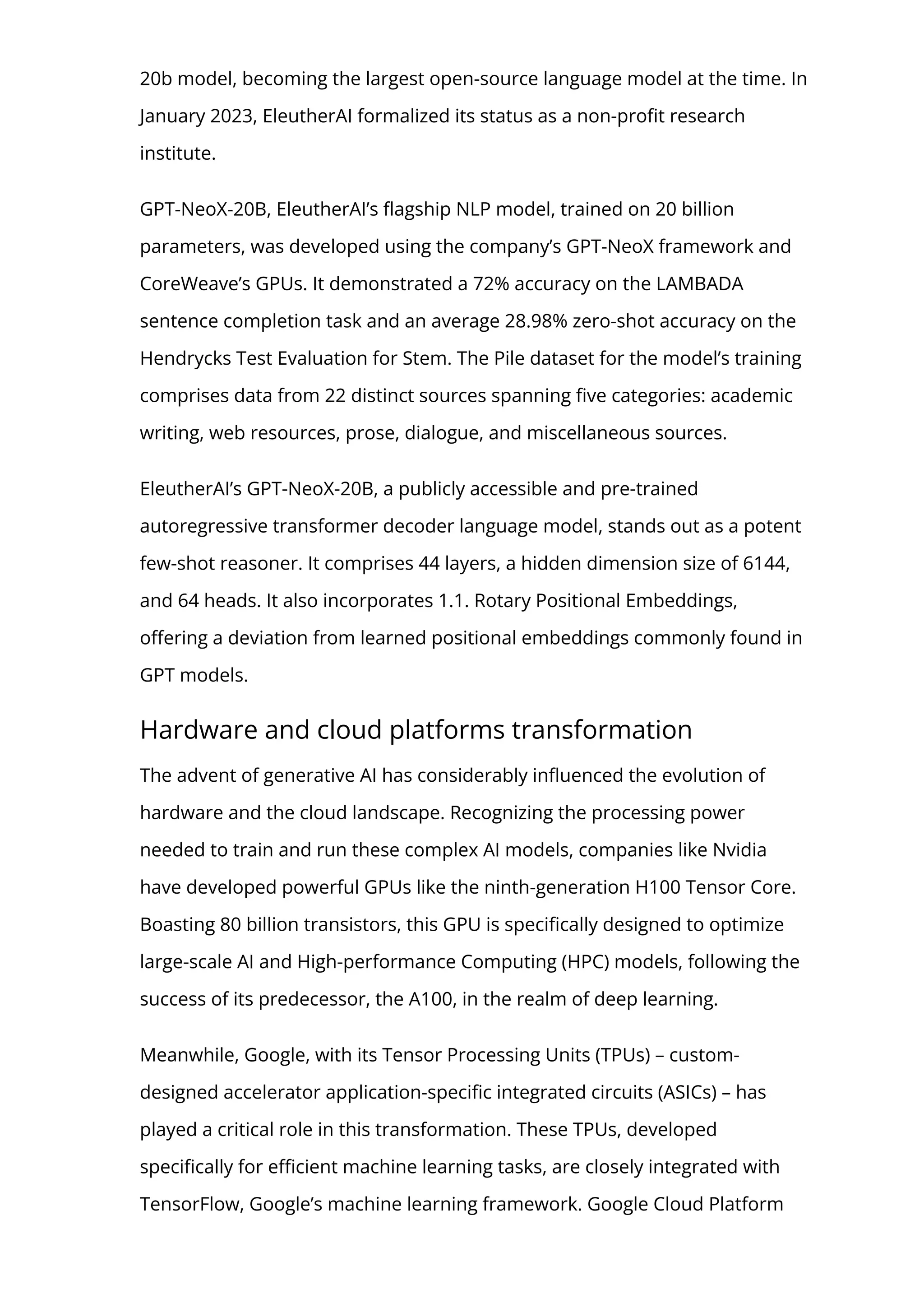20b model, becoming the largest open-source language model at the time. In
January 2023, EleutherAI formalized its status as a non-pro몭t research
institute.
GPT-NeoX-20B, EleutherAI’s 몭agship NLP model, trained on 20 billion
parameters, was developed using the company’s GPT-NeoX framework and
CoreWeave’s GPUs. It demonstrated a 72% accuracy on the LAMBADA
sentence completion task and an average 28.98% zero-shot accuracy on the
Hendrycks Test Evaluation for Stem. The Pile dataset for the model’s training
comprises data from 22 distinct sources spanning 몭ve categories: academic
writing, web resources, prose, dialogue, and miscellaneous sources.
EleutherAI’s GPT-NeoX-20B, a publicly accessible and pre-trained
autoregressive transformer decoder language model, stands out as a potent
few-shot reasoner. It comprises 44 layers, a hidden dimension size of 6144,
and 64 heads. It also incorporates 1.1. Rotary Positional Embeddings,
o몭ering a deviation from learned positional embeddings commonly found in
GPT models.
Hardware and cloud platforms transformation
The advent of generative AI has considerably in몭uenced the evolution of
hardware and the cloud landscape. Recognizing the processing power
needed to train and run these complex AI models, companies like Nvidia
have developed powerful GPUs like the ninth-generation H100 Tensor Core.
Boasting 80 billion transistors, this GPU is speci몭cally designed to optimize
large-scale AI and High-performance Computing (HPC) models, following the
success of its predecessor, the A100, in the realm of deep learning.
Meanwhile, Google, with its Tensor Processing Units (TPUs) – custom-
designed accelerator application-speci몭c integrated circuits (ASICs) – has
played a critical role in this transformation. These TPUs, developed
speci몭cally for e몭cient machine learning tasks, are closely integrated with
TensorFlow, Google’s machine learning framework. Google Cloud Platform
 