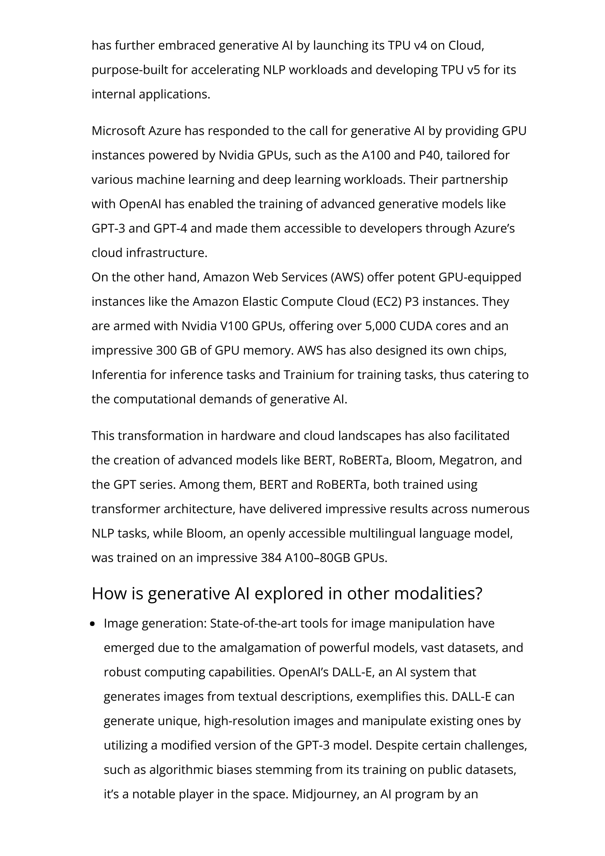 has further embraced generative AI by launching its TPU v4 on Cloud,
purpose-built for accelerating NLP workloads and developing TPU v5 for its
internal applications.
Microsoft Azure has responded to the call for generative AI by providing GPU
instances powered by Nvidia GPUs, such as the A100 and P40, tailored for
various machine learning and deep learning workloads. Their partnership
with OpenAI has enabled the training of advanced generative models like
GPT-3 and GPT-4 and made them accessible to developers through Azure’s
cloud infrastructure.
On the other hand, Amazon Web Services (AWS) o몭er potent GPU-equipped
instances like the Amazon Elastic Compute Cloud (EC2) P3 instances. They
are armed with Nvidia V100 GPUs, o몭ering over 5,000 CUDA cores and an
impressive 300 GB of GPU memory. AWS has also designed its own chips,
Inferentia for inference tasks and Trainium for training tasks, thus catering to
the computational demands of generative AI.
This transformation in hardware and cloud landscapes has also facilitated
the creation of advanced models like BERT, RoBERTa, Bloom, Megatron, and
the GPT series. Among them, BERT and RoBERTa, both trained using
transformer architecture, have delivered impressive results across numerous
NLP tasks, while Bloom, an openly accessible multilingual language model,
was trained on an impressive 384 A100–80GB GPUs.
How is generative AI explored in other modalities?
Image generation: State-of-the-art tools for image manipulation have
emerged due to the amalgamation of powerful models, vast datasets, and
robust computing capabilities. OpenAI’s DALL-E, an AI system that
generates images from textual descriptions, exempli몭es this. DALL-E can
generate unique, high-resolution images and manipulate existing ones by
utilizing a modi몭ed version of the GPT-3 model. Despite certain challenges,
such as algorithmic biases stemming from its training on public datasets,
it’s a notable player in the space. Midjourney, an AI program by an
 