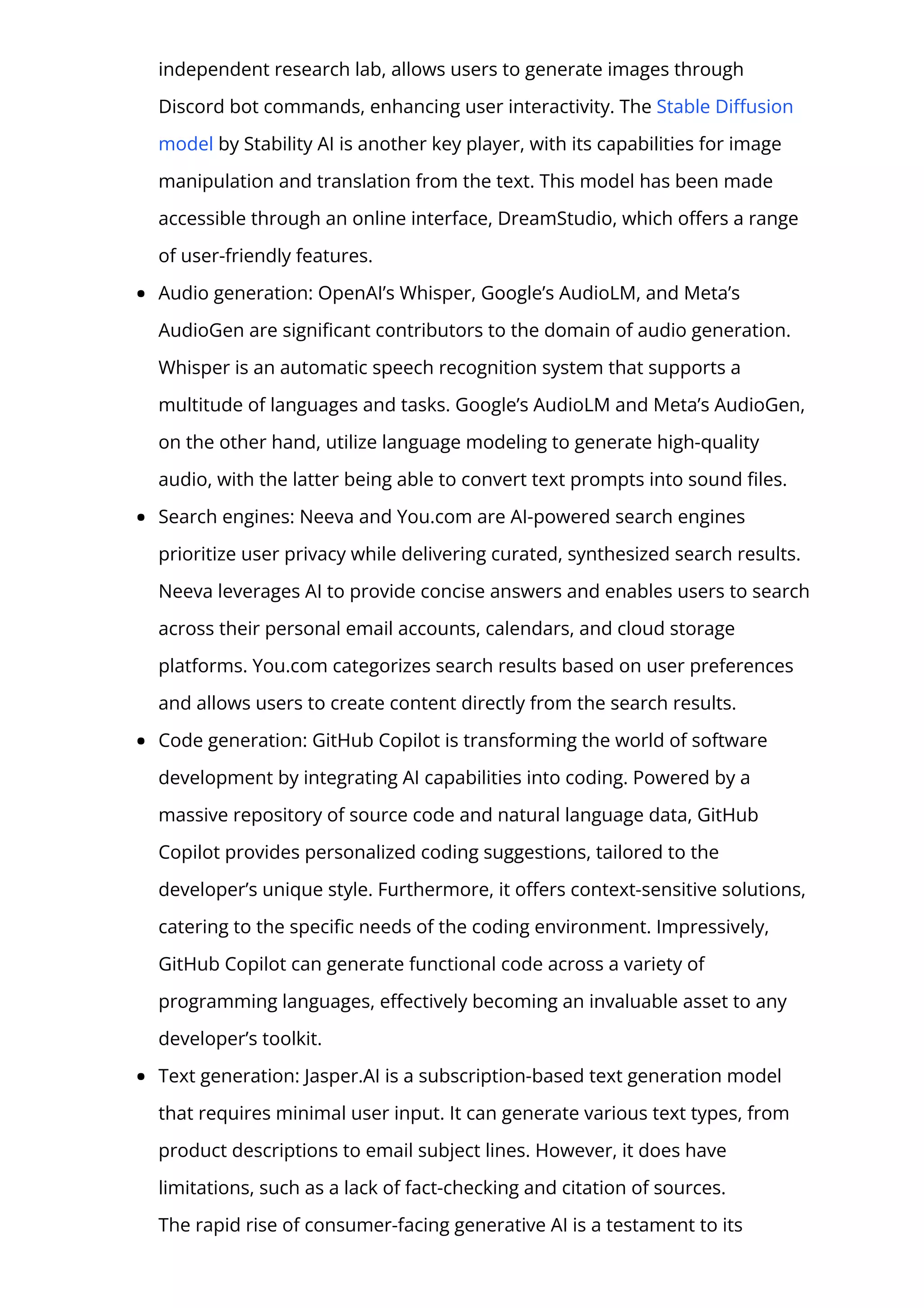 independent research lab, allows users to generate images through
Discord bot commands, enhancing user interactivity. The Stable Di몭usion
model by Stability AI is another key player, with its capabilities for image
manipulation and translation from the text. This model has been made
accessible through an online interface, DreamStudio, which o몭ers a range
of user-friendly features.
Audio generation: OpenAI’s Whisper, Google’s AudioLM, and Meta’s
AudioGen are signi몭cant contributors to the domain of audio generation.
Whisper is an automatic speech recognition system that supports a
multitude of languages and tasks. Google’s AudioLM and Meta’s AudioGen,
on the other hand, utilize language modeling to generate high-quality
audio, with the latter being able to convert text prompts into sound 몭les.
Search engines: Neeva and You.com are AI-powered search engines
prioritize user privacy while delivering curated, synthesized search results.
Neeva leverages AI to provide concise answers and enables users to search
across their personal email accounts, calendars, and cloud storage
platforms. You.com categorizes search results based on user preferences
and allows users to create content directly from the search results.
Code generation: GitHub Copilot is transforming the world of software
development by integrating AI capabilities into coding. Powered by a
massive repository of source code and natural language data, GitHub
Copilot provides personalized coding suggestions, tailored to the
developer’s unique style. Furthermore, it o몭ers context-sensitive solutions,
catering to the speci몭c needs of the coding environment. Impressively,
GitHub Copilot can generate functional code across a variety of
programming languages, e몭ectively becoming an invaluable asset to any
developer’s toolkit.
Text generation: Jasper.AI is a subscription-based text generation model
that requires minimal user input. It can generate various text types, from
product descriptions to email subject lines. However, it does have
limitations, such as a lack of fact-checking and citation of sources.
The rapid rise of consumer-facing generative AI is a testament to its
 