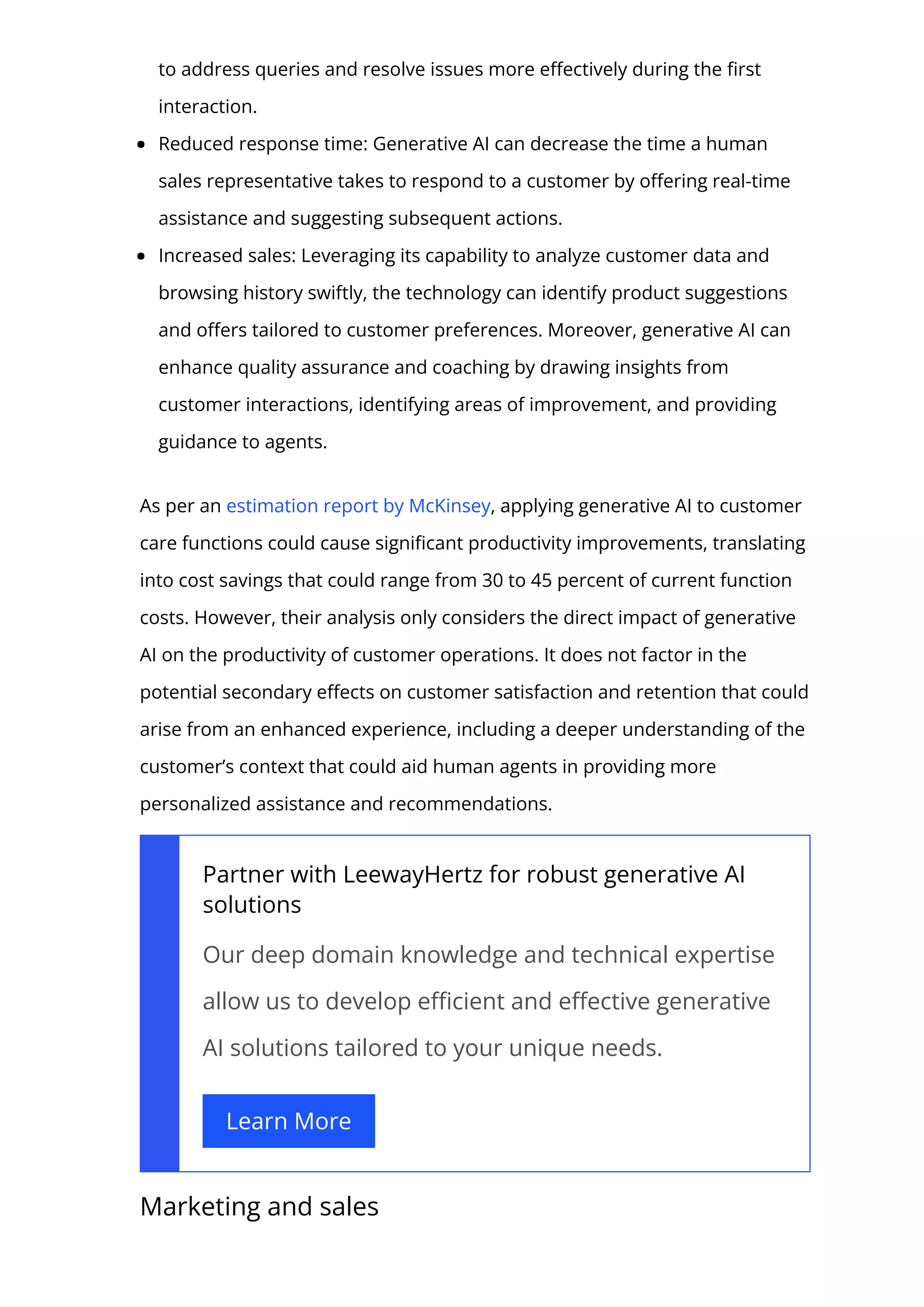 to address queries and resolve issues more e몭ectively during the 몭rst
interaction.
Reduced response time: Generative AI can decrease the time a human
sales representative takes to respond to a customer by o몭ering real-time
assistance and suggesting subsequent actions.
Increased sales: Leveraging its capability to analyze customer data and
browsing history swiftly, the technology can identify product suggestions
and o몭ers tailored to customer preferences. Moreover, generative AI can
enhance quality assurance and coaching by drawing insights from
customer interactions, identifying areas of improvement, and providing
guidance to agents.
As per an estimation report by McKinsey, applying generative AI to customer
care functions could cause signi몭cant productivity improvements, translating
into cost savings that could range from 30 to 45 percent of current function
costs. However, their analysis only considers the direct impact of generative
AI on the productivity of customer operations. It does not factor in the
potential secondary e몭ects on customer satisfaction and retention that could
arise from an enhanced experience, including a deeper understanding of the
customer’s context that could aid human agents in providing more
personalized assistance and recommendations.
Partner with LeewayHertz for robust generative AI
solutions
Our deep domain knowledge and technical expertise
allow us to develop e몭cient and e몭ective generative
AI solutions tailored to your unique needs.
Learn More
Marketing and sales
 