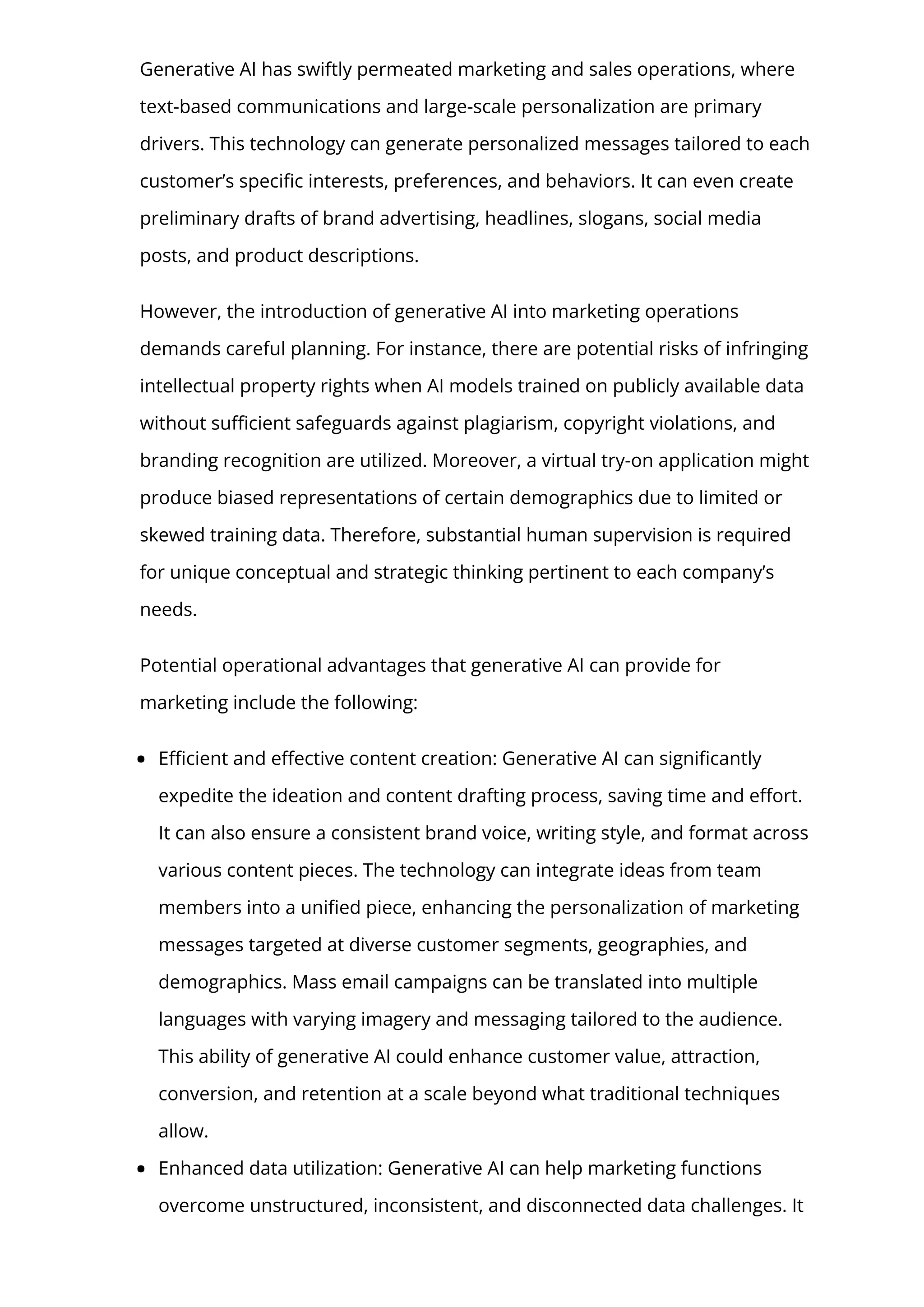 Generative AI has swiftly permeated marketing and sales operations, where
text-based communications and large-scale personalization are primary
drivers. This technology can generate personalized messages tailored to each
customer’s speci몭c interests, preferences, and behaviors. It can even create
preliminary drafts of brand advertising, headlines, slogans, social media
posts, and product descriptions.
However, the introduction of generative AI into marketing operations
demands careful planning. For instance, there are potential risks of infringing
intellectual property rights when AI models trained on publicly available data
without su몭cient safeguards against plagiarism, copyright violations, and
branding recognition are utilized. Moreover, a virtual try-on application might
produce biased representations of certain demographics due to limited or
skewed training data. Therefore, substantial human supervision is required
for unique conceptual and strategic thinking pertinent to each company’s
needs.
Potential operational advantages that generative AI can provide for
marketing include the following:
E몭cient and e몭ective content creation: Generative AI can signi몭cantly
expedite the ideation and content drafting process, saving time and e몭ort.
It can also ensure a consistent brand voice, writing style, and format across
various content pieces. The technology can integrate ideas from team
members into a uni몭ed piece, enhancing the personalization of marketing
messages targeted at diverse customer segments, geographies, and
demographics. Mass email campaigns can be translated into multiple
languages with varying imagery and messaging tailored to the audience.
This ability of generative AI could enhance customer value, attraction,
conversion, and retention at a scale beyond what traditional techniques
allow.
Enhanced data utilization: Generative AI can help marketing functions
overcome unstructured, inconsistent, and disconnected data challenges. It
 