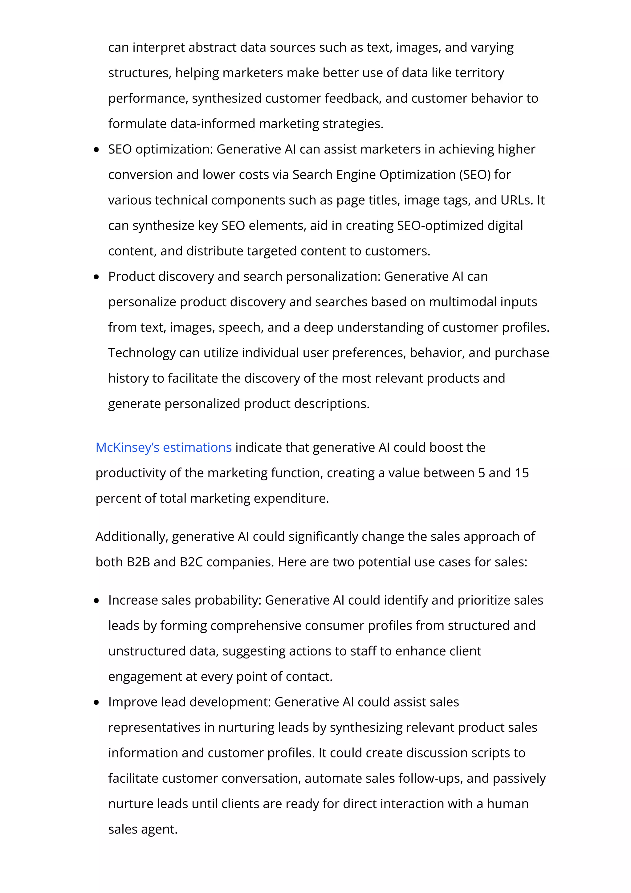 can interpret abstract data sources such as text, images, and varying
structures, helping marketers make better use of data like territory
performance, synthesized customer feedback, and customer behavior to
formulate data-informed marketing strategies.
SEO optimization: Generative AI can assist marketers in achieving higher
conversion and lower costs via Search Engine Optimization (SEO) for
various technical components such as page titles, image tags, and URLs. It
can synthesize key SEO elements, aid in creating SEO-optimized digital
content, and distribute targeted content to customers.
Product discovery and search personalization: Generative AI can
personalize product discovery and searches based on multimodal inputs
from text, images, speech, and a deep understanding of customer pro몭les.
Technology can utilize individual user preferences, behavior, and purchase
history to facilitate the discovery of the most relevant products and
generate personalized product descriptions.
McKinsey’s estimations indicate that generative AI could boost the
productivity of the marketing function, creating a value between 5 and 15
percent of total marketing expenditure.
Additionally, generative AI could signi몭cantly change the sales approach of
both B2B and B2C companies. Here are two potential use cases for sales:
Increase sales probability: Generative AI could identify and prioritize sales
leads by forming comprehensive consumer pro몭les from structured and
unstructured data, suggesting actions to sta몭 to enhance client
engagement at every point of contact.
Improve lead development: Generative AI could assist sales
representatives in nurturing leads by synthesizing relevant product sales
information and customer pro몭les. It could create discussion scripts to
facilitate customer conversation, automate sales follow-ups, and passively
nurture leads until clients are ready for direct interaction with a human
sales agent.
 