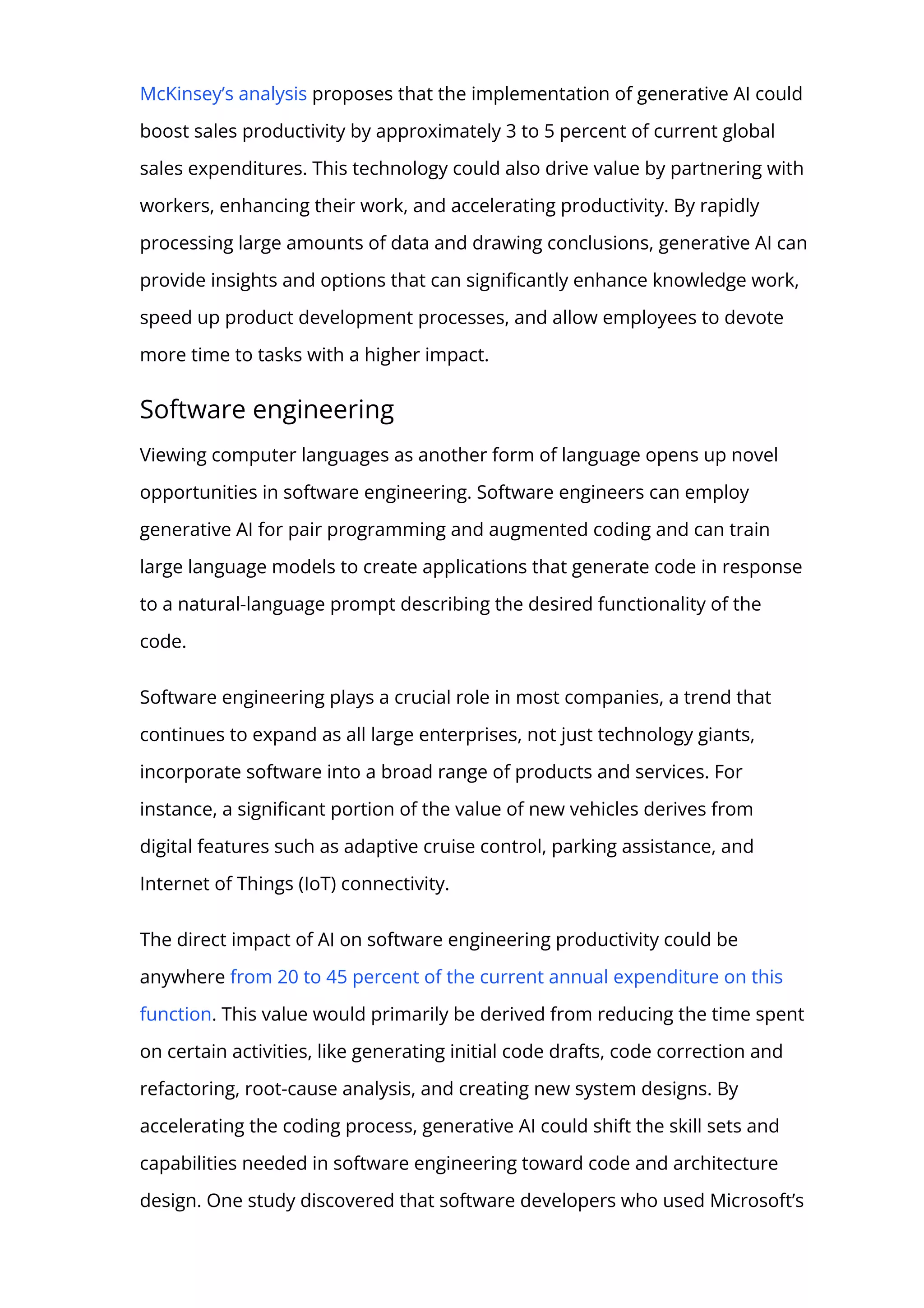McKinsey’s analysis proposes that the implementation of generative AI could
boost sales productivity by approximately 3 to 5 percent of current global
sales expenditures. This technology could also drive value by partnering with
workers, enhancing their work, and accelerating productivity. By rapidly
processing large amounts of data and drawing conclusions, generative AI can
provide insights and options that can signi몭cantly enhance knowledge work,
speed up product development processes, and allow employees to devote
more time to tasks with a higher impact.
Software engineering
Viewing computer languages as another form of language opens up novel
opportunities in software engineering. Software engineers can employ
generative AI for pair programming and augmented coding and can train
large language models to create applications that generate code in response
to a natural-language prompt describing the desired functionality of the
code.
Software engineering plays a crucial role in most companies, a trend that
continues to expand as all large enterprises, not just technology giants,
incorporate software into a broad range of products and services. For
instance, a signi몭cant portion of the value of new vehicles derives from
digital features such as adaptive cruise control, parking assistance, and
Internet of Things (IoT) connectivity.
The direct impact of AI on software engineering productivity could be
anywhere from 20 to 45 percent of the current annual expenditure on this
function. This value would primarily be derived from reducing the time spent
on certain activities, like generating initial code drafts, code correction and
refactoring, root-cause analysis, and creating new system designs. By
accelerating the coding process, generative AI could shift the skill sets and
capabilities needed in software engineering toward code and architecture
design. One study discovered that software developers who used Microsoft’s
 