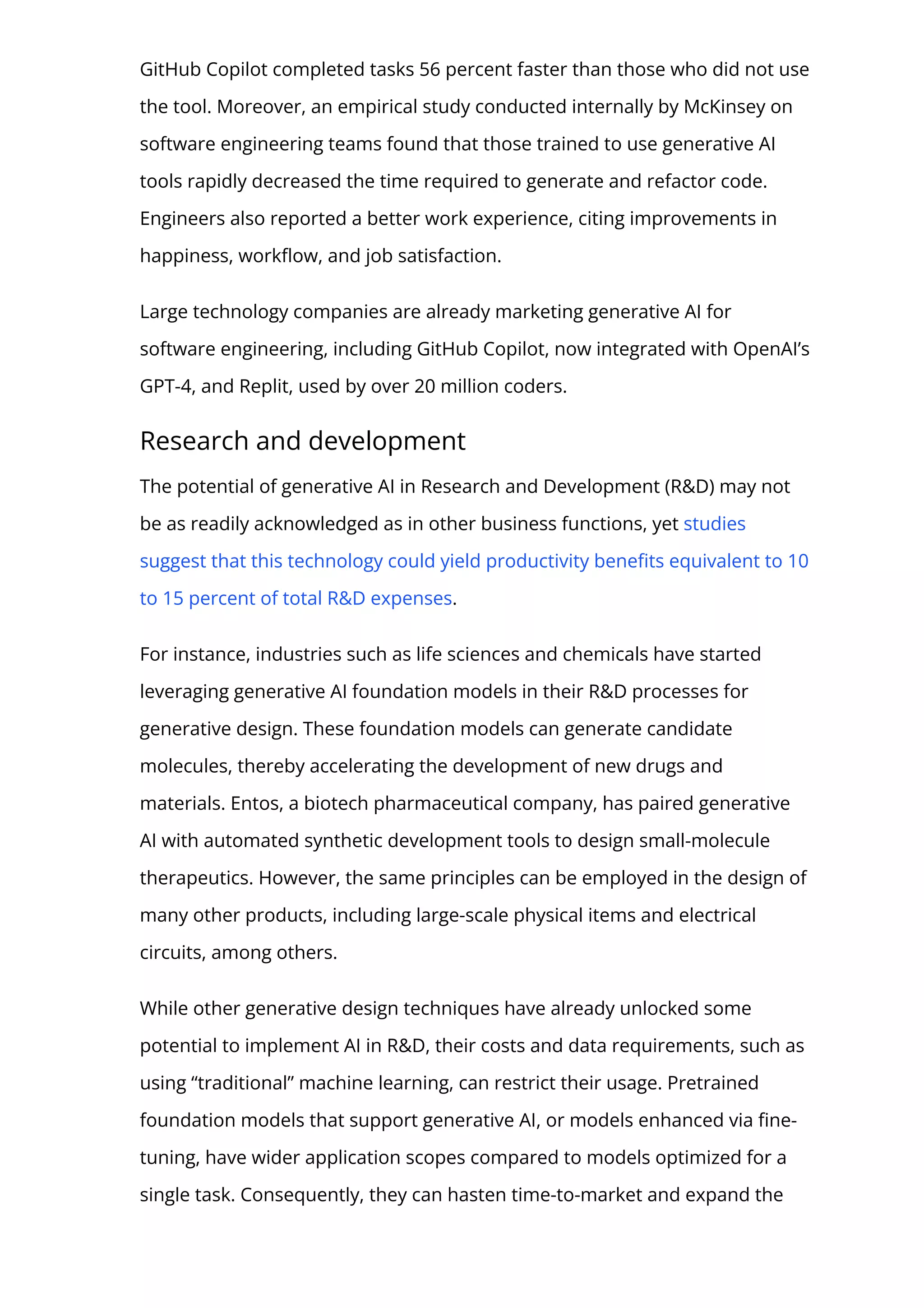 GitHub Copilot completed tasks 56 percent faster than those who did not use
the tool. Moreover, an empirical study conducted internally by McKinsey on
software engineering teams found that those trained to use generative AI
tools rapidly decreased the time required to generate and refactor code.
Engineers also reported a better work experience, citing improvements in
happiness, work몭ow, and job satisfaction.
Large technology companies are already marketing generative AI for
software engineering, including GitHub Copilot, now integrated with OpenAI’s
GPT-4, and Replit, used by over 20 million coders.
Research and development
The potential of generative AI in Research and Development (R&D) may not
be as readily acknowledged as in other business functions, yet studies
suggest that this technology could yield productivity bene몭ts equivalent to 10
to 15 percent of total R&D expenses.
For instance, industries such as life sciences and chemicals have started
leveraging generative AI foundation models in their R&D processes for
generative design. These foundation models can generate candidate
molecules, thereby accelerating the development of new drugs and
materials. Entos, a biotech pharmaceutical company, has paired generative
AI with automated synthetic development tools to design small-molecule
therapeutics. However, the same principles can be employed in the design of
many other products, including large-scale physical items and electrical
circuits, among others.
While other generative design techniques have already unlocked some
potential to implement AI in R&D, their costs and data requirements, such as
using “traditional” machine learning, can restrict their usage. Pretrained
foundation models that support generative AI, or models enhanced via 몭ne-
tuning, have wider application scopes compared to models optimized for a
single task. Consequently, they can hasten time-to-market and expand the
 