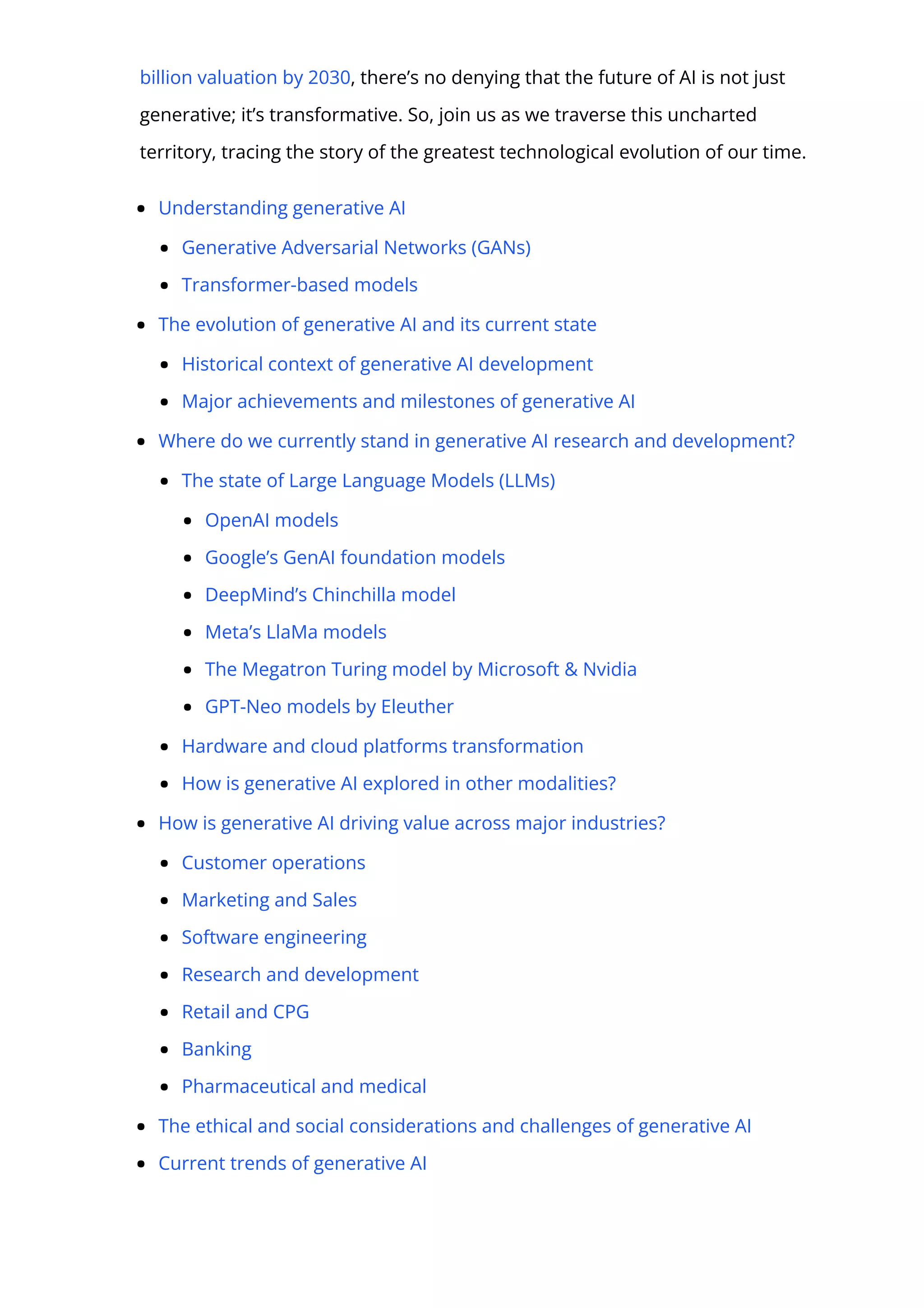 billion valuation by 2030, there’s no denying that the future of AI is not just
generative; it’s transformative. So, join us as we traverse this uncharted
territory, tracing the story of the greatest technological evolution of our time.
Understanding generative AI
Generative Adversarial Networks (GANs)
Transformer-based models
The evolution of generative AI and its current state
Historical context of generative AI development
Major achievements and milestones of generative AI
Where do we currently stand in generative AI research and development?
The state of Large Language Models (LLMs)
OpenAI models
Google’s GenAI foundation models
DeepMind’s Chinchilla model
Meta’s LlaMa models
The Megatron Turing model by Microsoft & Nvidia
GPT-Neo models by Eleuther
Hardware and cloud platforms transformation
How is generative AI explored in other modalities?
How is generative AI driving value across major industries?
Customer operations
Marketing and Sales
Software engineering
Research and development
Retail and CPG
Banking
Pharmaceutical and medical
The ethical and social considerations and challenges of generative AI
Current trends of generative AI
 