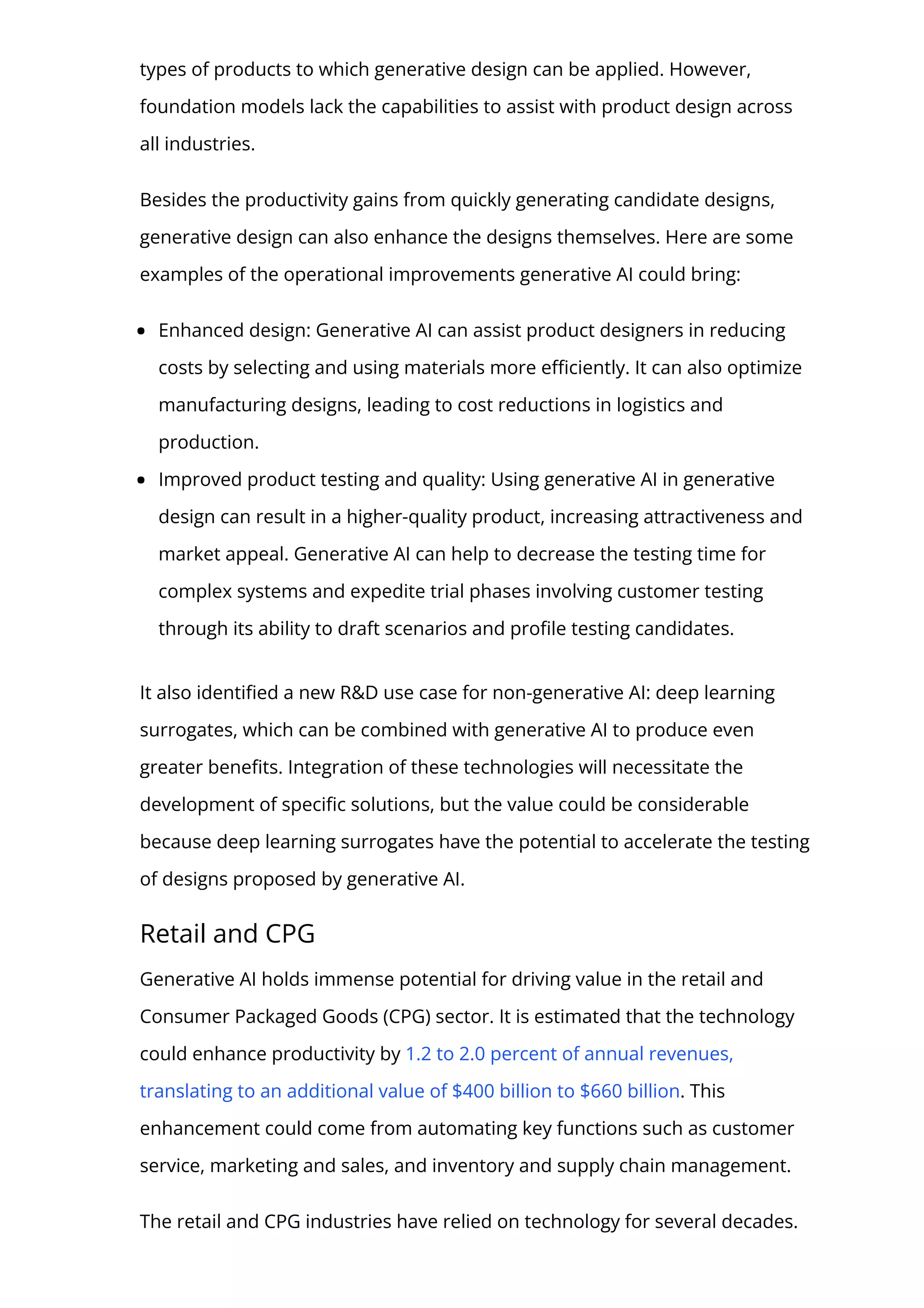 types of products to which generative design can be applied. However,
foundation models lack the capabilities to assist with product design across
all industries.
Besides the productivity gains from quickly generating candidate designs,
generative design can also enhance the designs themselves. Here are some
examples of the operational improvements generative AI could bring:
Enhanced design: Generative AI can assist product designers in reducing
costs by selecting and using materials more e몭ciently. It can also optimize
manufacturing designs, leading to cost reductions in logistics and
production.
Improved product testing and quality: Using generative AI in generative
design can result in a higher-quality product, increasing attractiveness and
market appeal. Generative AI can help to decrease the testing time for
complex systems and expedite trial phases involving customer testing
through its ability to draft scenarios and pro몭le testing candidates.
It also identi몭ed a new R&D use case for non-generative AI: deep learning
surrogates, which can be combined with generative AI to produce even
greater bene몭ts. Integration of these technologies will necessitate the
development of speci몭c solutions, but the value could be considerable
because deep learning surrogates have the potential to accelerate the testing
of designs proposed by generative AI.
Retail and CPG
Generative AI holds immense potential for driving value in the retail and
Consumer Packaged Goods (CPG) sector. It is estimated that the technology
could enhance productivity by 1.2 to 2.0 percent of annual revenues,
translating to an additional value of $400 billion to $660 billion. This
enhancement could come from automating key functions such as customer
service, marketing and sales, and inventory and supply chain management.
The retail and CPG industries have relied on technology for several decades.
 
