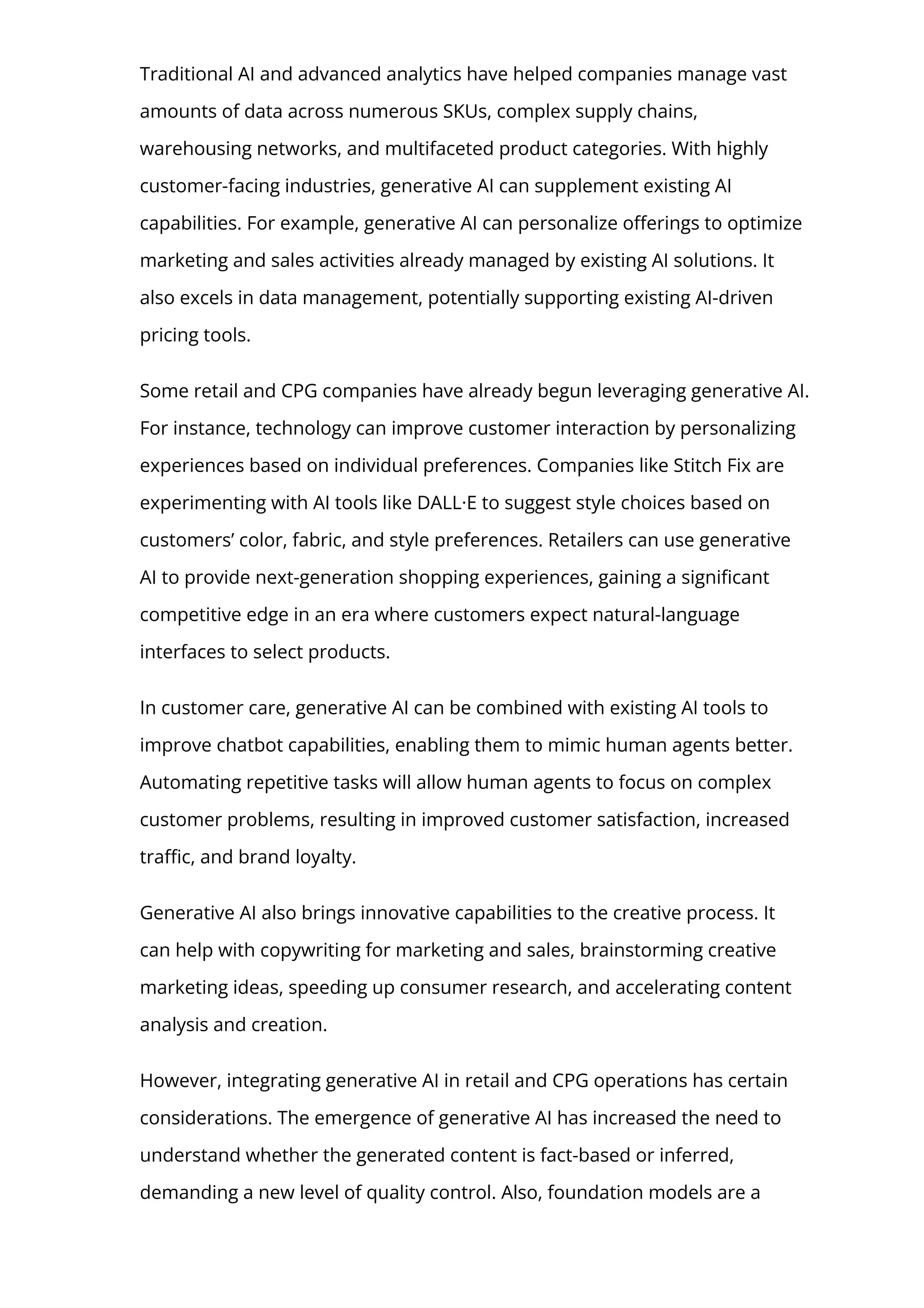 Traditional AI and advanced analytics have helped companies manage vast
amounts of data across numerous SKUs, complex supply chains,
warehousing networks, and multifaceted product categories. With highly
customer-facing industries, generative AI can supplement existing AI
capabilities. For example, generative AI can personalize o몭erings to optimize
marketing and sales activities already managed by existing AI solutions. It
also excels in data management, potentially supporting existing AI-driven
pricing tools.
Some retail and CPG companies have already begun leveraging generative AI.
For instance, technology can improve customer interaction by personalizing
experiences based on individual preferences. Companies like Stitch Fix are
experimenting with AI tools like DALL·E to suggest style choices based on
customers’ color, fabric, and style preferences. Retailers can use generative
AI to provide next-generation shopping experiences, gaining a signi몭cant
competitive edge in an era where customers expect natural-language
interfaces to select products.
In customer care, generative AI can be combined with existing AI tools to
improve chatbot capabilities, enabling them to mimic human agents better.
Automating repetitive tasks will allow human agents to focus on complex
customer problems, resulting in improved customer satisfaction, increased
tra몭c, and brand loyalty.
Generative AI also brings innovative capabilities to the creative process. It
can help with copywriting for marketing and sales, brainstorming creative
marketing ideas, speeding up consumer research, and accelerating content
analysis and creation.
However, integrating generative AI in retail and CPG operations has certain
considerations. The emergence of generative AI has increased the need to
understand whether the generated content is fact-based or inferred,
demanding a new level of quality control. Also, foundation models are a
 