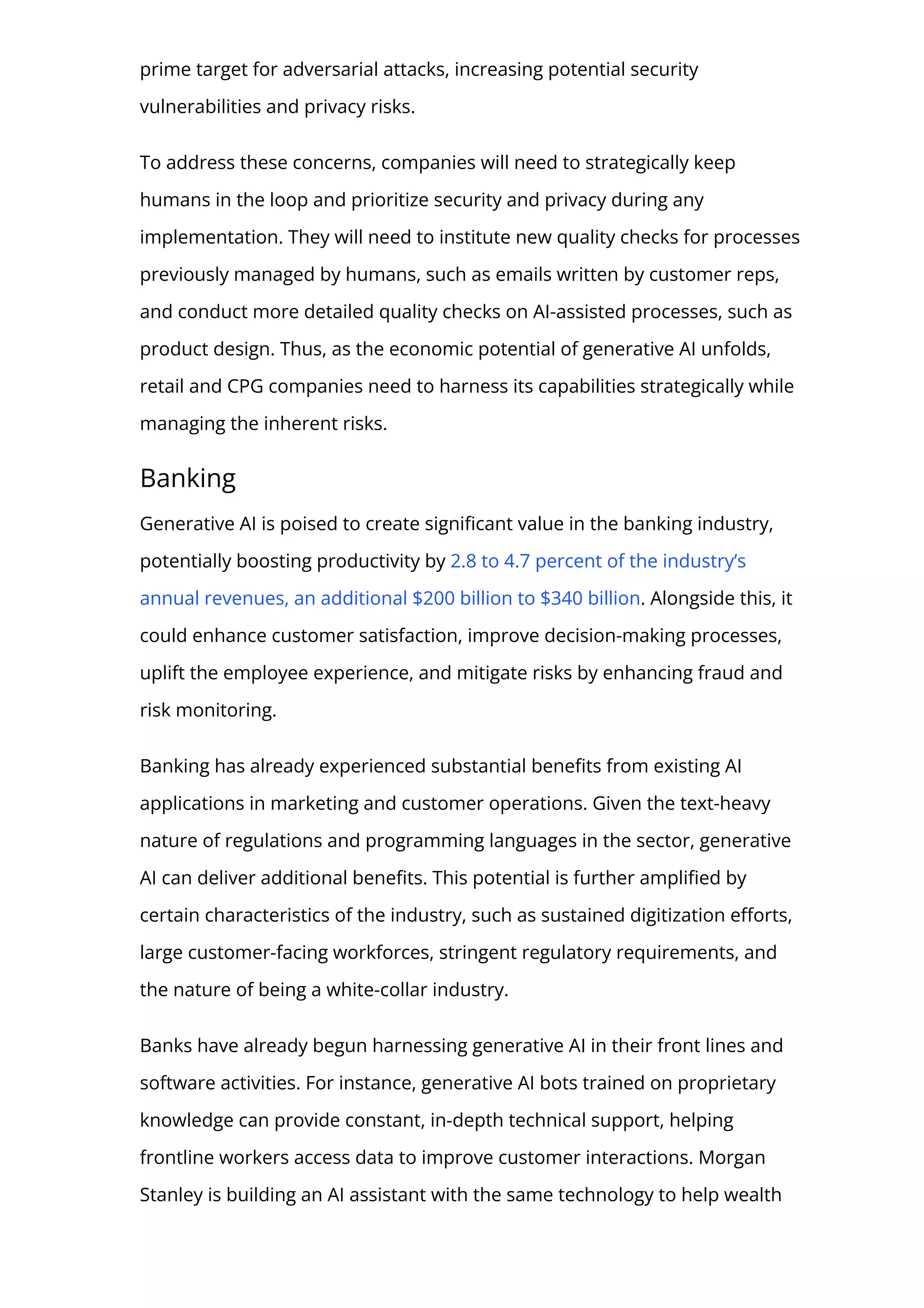 prime target for adversarial attacks, increasing potential security
vulnerabilities and privacy risks.
To address these concerns, companies will need to strategically keep
humans in the loop and prioritize security and privacy during any
implementation. They will need to institute new quality checks for processes
previously managed by humans, such as emails written by customer reps,
and conduct more detailed quality checks on AI-assisted processes, such as
product design. Thus, as the economic potential of generative AI unfolds,
retail and CPG companies need to harness its capabilities strategically while
managing the inherent risks.
Banking
Generative AI is poised to create signi몭cant value in the banking industry,
potentially boosting productivity by 2.8 to 4.7 percent of the industry’s
annual revenues, an additional $200 billion to $340 billion. Alongside this, it
could enhance customer satisfaction, improve decision-making processes,
uplift the employee experience, and mitigate risks by enhancing fraud and
risk monitoring.
Banking has already experienced substantial bene몭ts from existing AI
applications in marketing and customer operations. Given the text-heavy
nature of regulations and programming languages in the sector, generative
AI can deliver additional bene몭ts. This potential is further ampli몭ed by
certain characteristics of the industry, such as sustained digitization e몭orts,
large customer-facing workforces, stringent regulatory requirements, and
the nature of being a white-collar industry.
Banks have already begun harnessing generative AI in their front lines and
software activities. For instance, generative AI bots trained on proprietary
knowledge can provide constant, in-depth technical support, helping
frontline workers access data to improve customer interactions. Morgan
Stanley is building an AI assistant with the same technology to help wealth
 